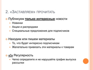 2. «Заставляем» прочитатьПубликуем только интересные новостиНовинкиАкции и распродажиСпециальные предложения для подписчиковНаходим или пишем материалыТо, что будет интересно подписчикамЖелательно привязать эти материалы к товарам«!» РегулярностьЧетко определите и не нарушайте график выпуска рассылки
