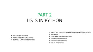 PART 2
LISTS IN PYTHON
• WANT TO LEARN PYTHON PROGRAMMING? (SUBTITLES)
• SUBSCRIBE
• TELEGRAM – FreeCodeSchool
• Twitter – shivammitra4
• LinkedIn – shivammitra
• Link in description
• INSTALLING PYTHON
• VARIABLES AND DATA TYPES
• PLAYLIST LINK IN DESCRIPTION
 