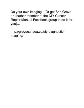 Do your own imaging...(Or get Sari Grove
or another member of the DIY Cancer
Repair Manual Facebook group to do it for
you)...
http://grovecanada.ca/diy-diagnostic-
imaging/
 