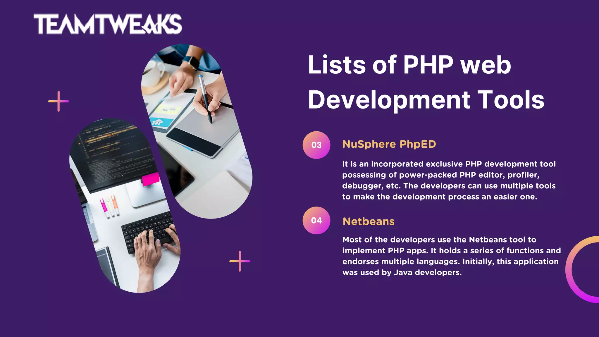 Lists of PHP web
Development Tools
It is an incorporated exclusive PHP development tool
possessing of power-packed PHP editor, profiler,
debugger, etc. The developers can use multiple tools
to make the development process an easier one.
NuSphere PhpED
03
Most of the developers use the Netbeans tool to
implement PHP apps. It holds a series of functions and
endorses multiple languages. Initially, this application
was used by Java developers.
Netbeans
04
 