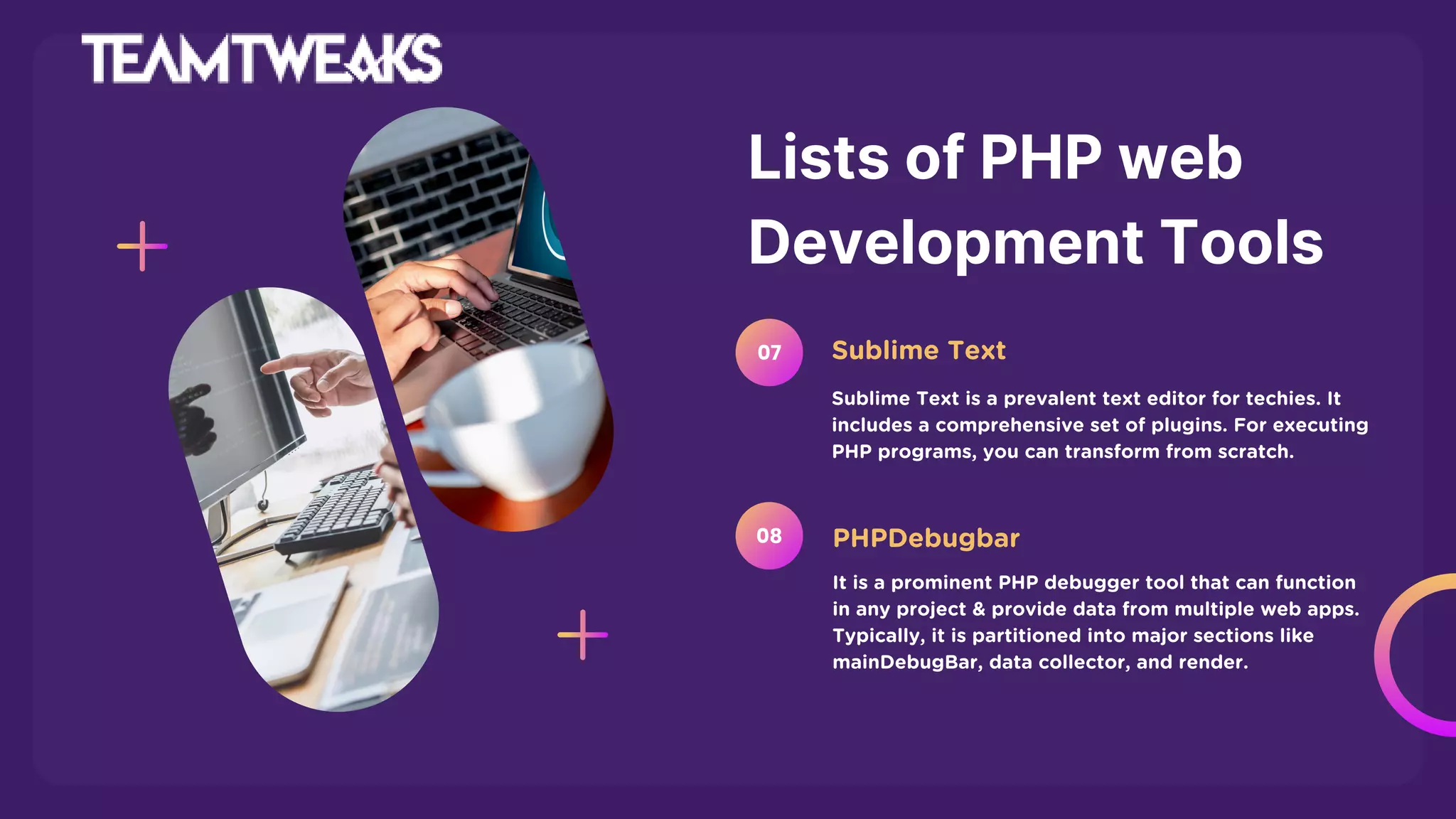 Lists of PHP web
Development Tools
Sublime Text is a prevalent text editor for techies. It
includes a comprehensive set of plugins. For executing
PHP programs, you can transform from scratch.
Sublime Text
07
It is a prominent PHP debugger tool that can function
in any project & provide data from multiple web apps.
Typically, it is partitioned into major sections like
mainDebugBar, data collector, and render.
PHPDebugbar
08
 