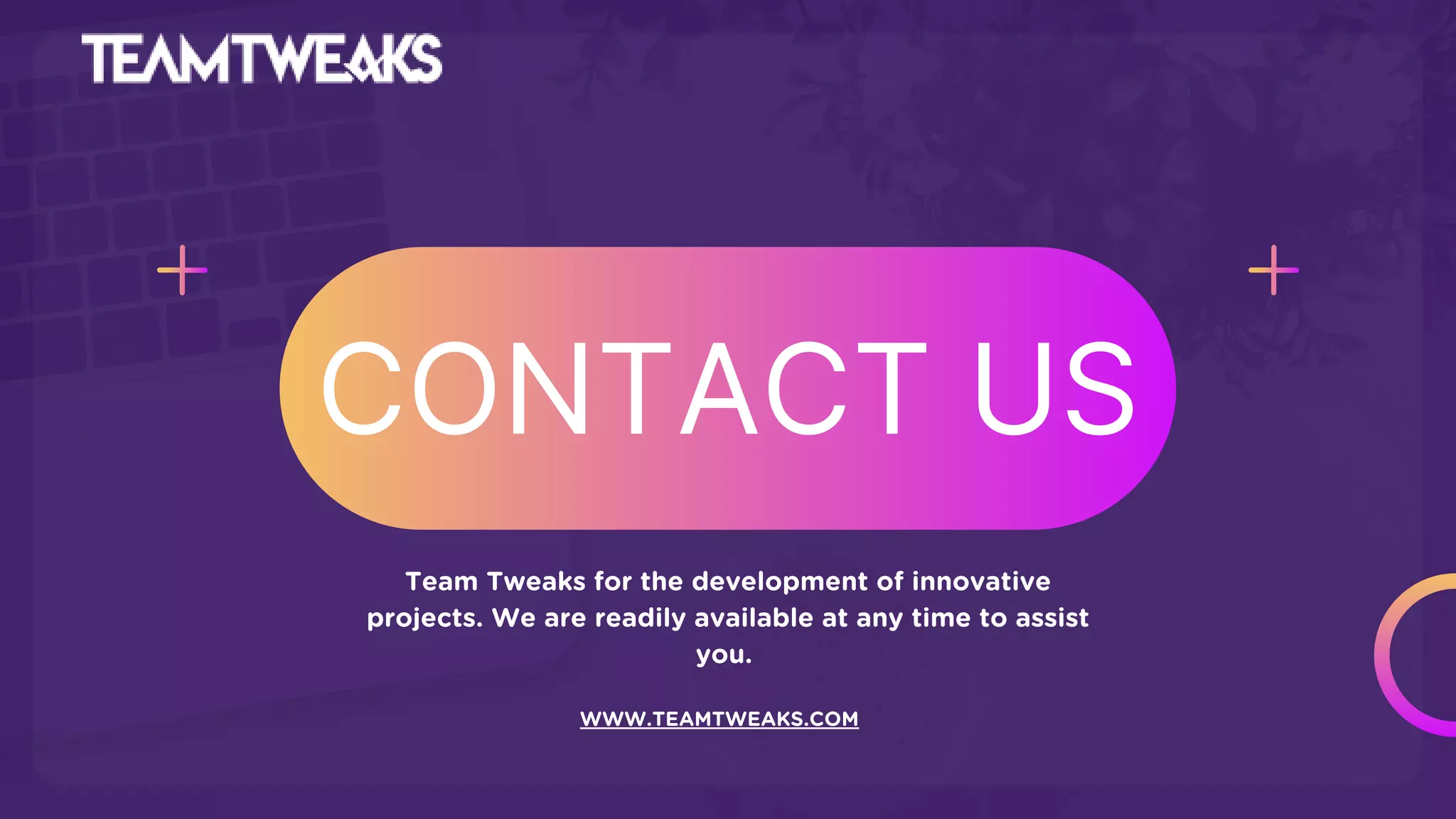 CONTACT US
Team Tweaks for the development of innovative
projects. We are readily available at any time to assist
you.
WWW.TEAMTWEAKS.COM
 