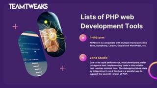 Lists of PHP web
Development Tools
PHPStorm is compatible with multiple frameworks like
Zend, Symphony, Laravel, Drupal and WordPress, etc.
PHPStorm
01
Due to its rapid performance, most developers prefer
this typical tool. Implementing code in this reliable
tool requires minimal time. The debugging takes place
by integrating X-ray & Xdebug in a parallel way to
support the seventh version of PHP.
Zend Studio
02
 