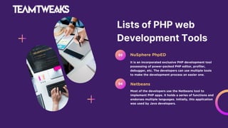Lists of PHP web
Development Tools
It is an incorporated exclusive PHP development tool
possessing of power-packed PHP editor, profiler,
debugger, etc. The developers can use multiple tools
to make the development process an easier one.
NuSphere PhpED
03
Most of the developers use the Netbeans tool to
implement PHP apps. It holds a series of functions and
endorses multiple languages. Initially, this application
was used by Java developers.
Netbeans
04
 