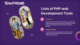 Lists of PHP web
Development Tools
Cloud 9 allows the techies the promotion of apps and
determines resources impeccably. This platform can be
shared with colleagues where tracking of input is
feasible.
Cloud 9
05
It is an exclusive open-source tool and free to use.
Aptana Studio incorporates both client-side and
server-side web apps.
Aptana Studio
06
 