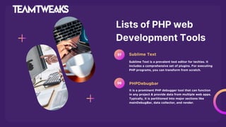 Lists of PHP web
Development Tools
Sublime Text is a prevalent text editor for techies. It
includes a comprehensive set of plugins. For executing
PHP programs, you can transform from scratch.
Sublime Text
07
It is a prominent PHP debugger tool that can function
in any project & provide data from multiple web apps.
Typically, it is partitioned into major sections like
mainDebugBar, data collector, and render.
PHPDebugbar
08
 