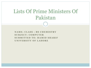 N A M E : C L A S S : B S C H E M I S T R Y
S U B J E C T : C O M P U T E R
S U B M I T T E D T O : H A M I D S H A R I F
U N I V E R S I T Y O F L A H O R E
Lists Of Prime Ministers Of
Pakistan
 