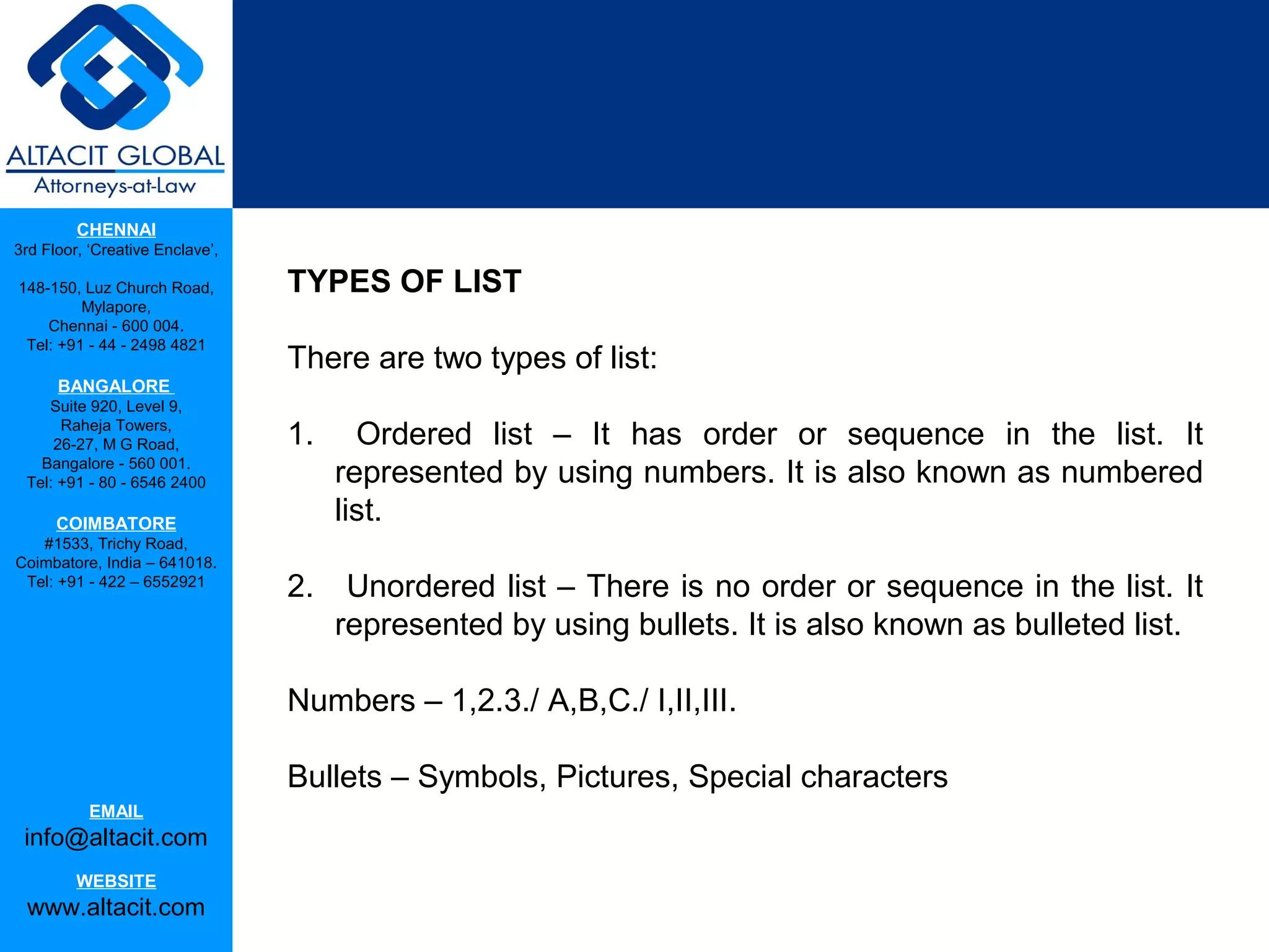 CHENNAI
3rd Floor, ‘Creative Enclave’,

148-150, Luz Church Road,        TYPES OF LIST
         Mylapore,
    Chennai - 600 004.
 Tel: +91 - 44 - 2498 4821
                                 There are two types of list:
      BANGALORE
    Suite 920, Level 9,
      Raheja Towers,
     26-27, M G Road,            1.     Ordered list – It has order or sequence in the list. It
   Bangalore - 560 001.
 Tel: +91 - 80 - 6546 2400            represented by using numbers. It is also known as numbered
      COIMBATORE
                                      list.
   #1533, Trichy Road,
Coimbatore, India – 641018.
 Tel: +91 - 422 – 6552921
                                 2.    Unordered list – There is no order or sequence in the list. It
                                      represented by using bullets. It is also known as bulleted list.

                                 Numbers – 1,2.3./ A,B,C./ I,II,III.

                                 Bullets – Symbols, Pictures, Special characters
           EMAIL
 info@altacit.com
         WEBSITE
 www.altacit.com
 