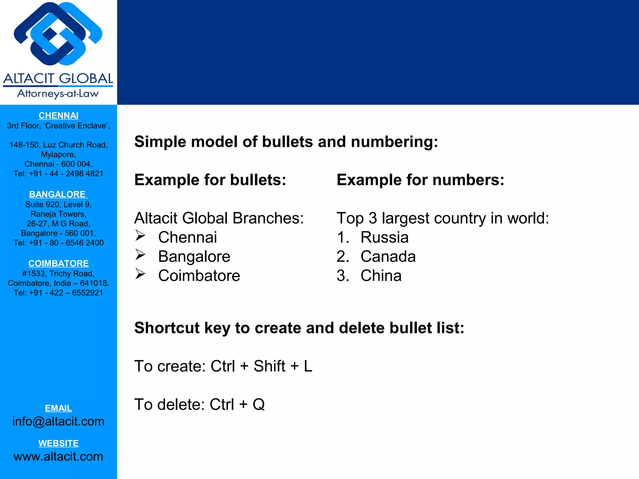 CHENNAI
3rd Floor, ‘Creative Enclave’,

148-150, Luz Church Road,        Simple model of bullets and numbering:
         Mylapore,
    Chennai - 600 004.
 Tel: +91 - 44 - 2498 4821
                                 Example for bullets:          Example for numbers:
      BANGALORE
    Suite 920, Level 9,
      Raheja Towers,
     26-27, M G Road,            Altacit Global Branches:      Top 3 largest country in world:
   Bangalore - 560 001.
 Tel: +91 - 80 - 6546 2400
                                  Chennai                     1. Russia
      COIMBATORE
                                  Bangalore                   2. Canada
   #1533, Trichy Road,
Coimbatore, India – 641018.
                                  Coimbatore                  3. China
 Tel: +91 - 422 – 6552921



                                 Shortcut key to create and delete bullet list:

                                 To create: Ctrl + Shift + L

           EMAIL                 To delete: Ctrl + Q
 info@altacit.com
         WEBSITE
 www.altacit.com
 