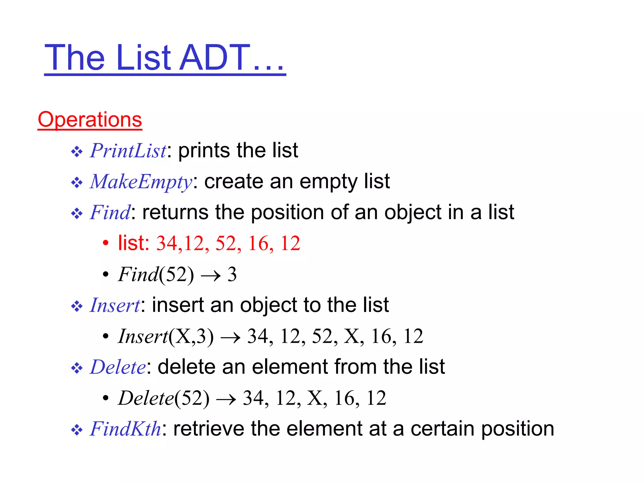 The List ADT…
Operations
 PrintList: prints the list
 MakeEmpty: create an empty list
 Find: returns the position of an object in a list
• list: 34,12, 52, 16, 12
• Find(52)  3
 Insert: insert an object to the list
• Insert(X,3)  34, 12, 52, X, 16, 12
 Delete: delete an element from the list
• Delete(52)  34, 12, X, 16, 12
 FindKth: retrieve the element at a certain position
 