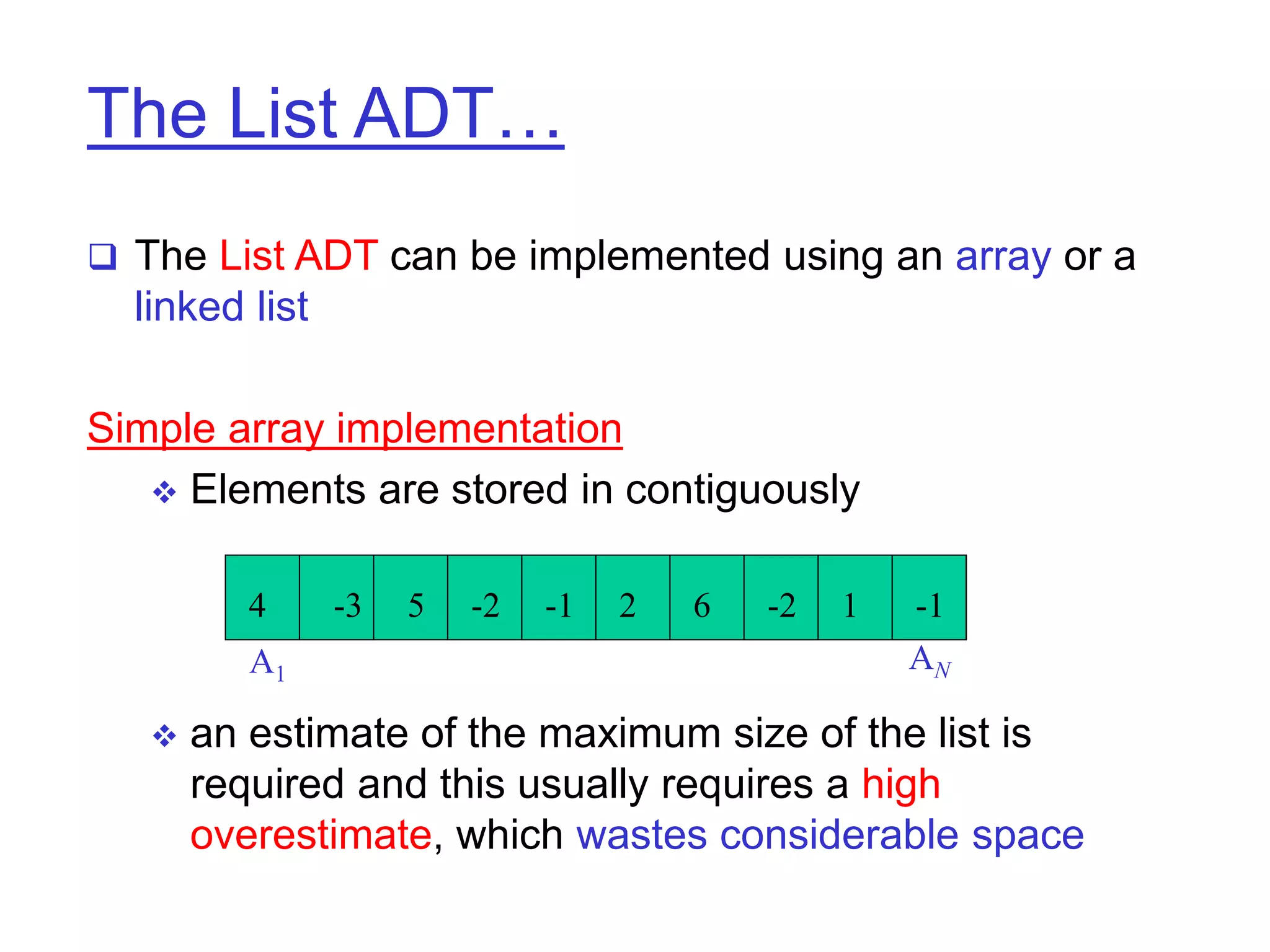 The List ADT…
 The List ADT can be implemented using an array or a
linked list
Simple array implementation
 Elements are stored in contiguously
 an estimate of the maximum size of the list is
required and this usually requires a high
overestimate, which wastes considerable space
4 -1
1
-2
6
2
-1
-2
5
-3
A1
AN
 