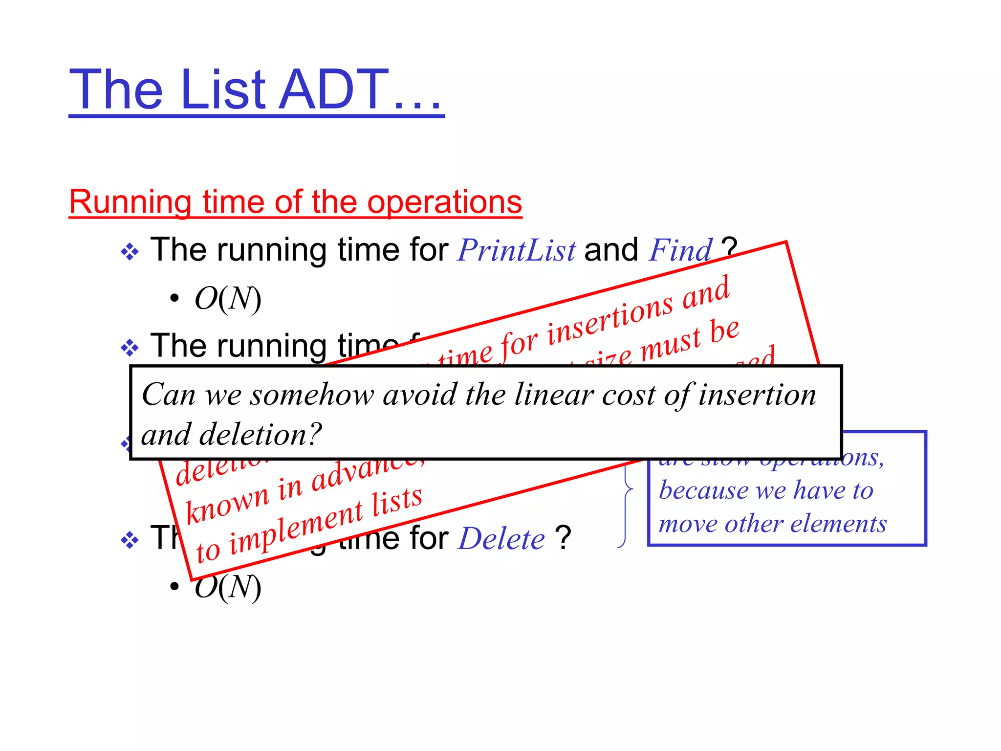 The List ADT…
Running time of the operations
 The running time for PrintList and Find ?
• O(N)
 The running time for FindKth ?
• O(1)
 The running time for Insert ?
• O(N)
 The running time for Delete ?
• O(N)
are slow operations,
because we have to
move other elements
Can we somehow avoid the linear cost of insertion
and deletion?
 