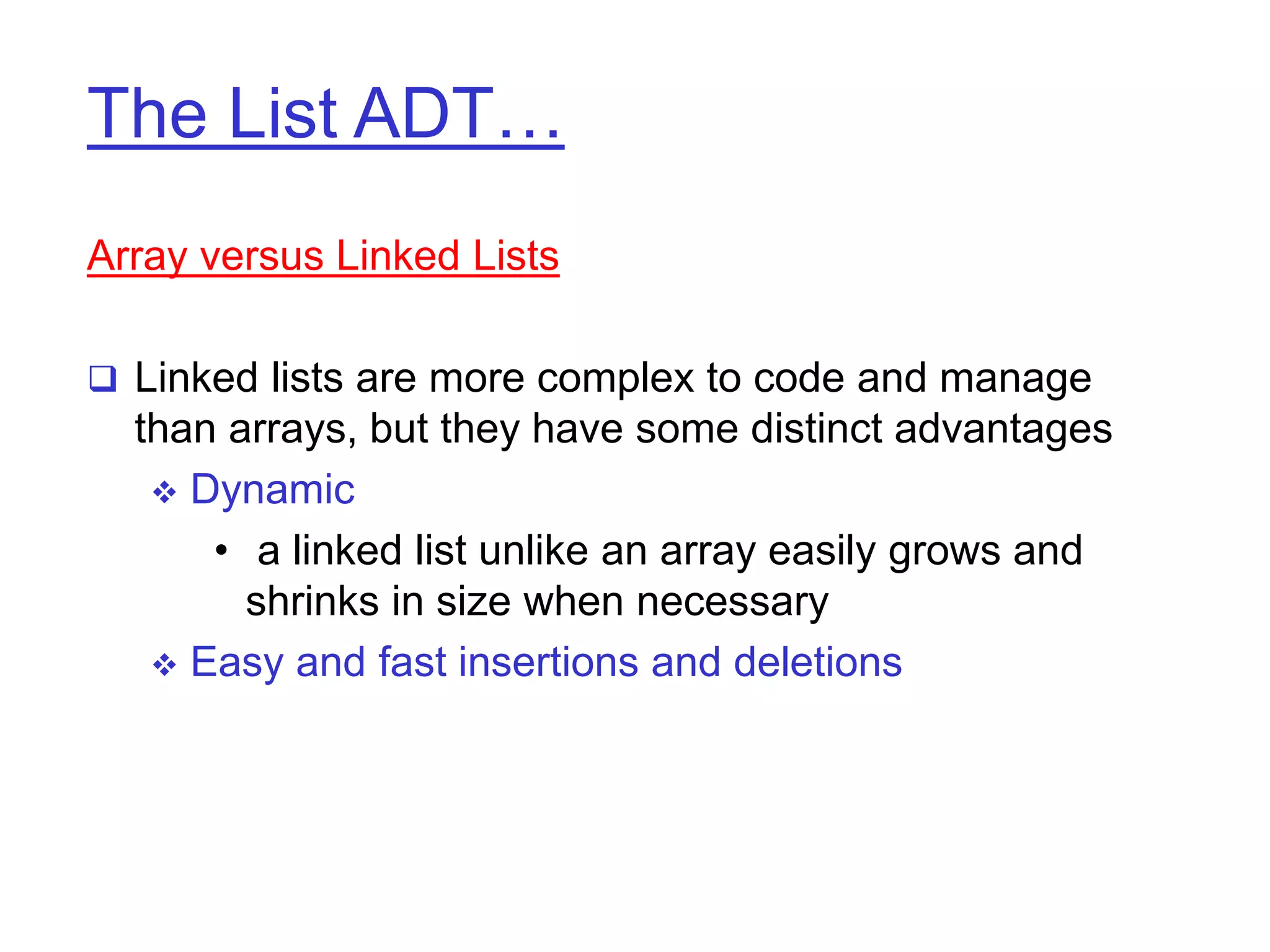The List ADT…
Array versus Linked Lists
 Linked lists are more complex to code and manage
than arrays, but they have some distinct advantages
 Dynamic
• a linked list unlike an array easily grows and
shrinks in size when necessary
 Easy and fast insertions and deletions
 