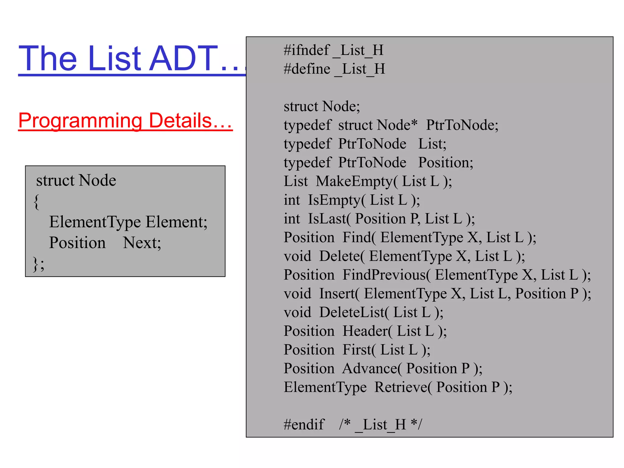 The List ADT… #ifndef _List_H
#define _List_H
struct Node;
typedef struct Node* PtrToNode;
typedef PtrToNode List;
typedef PtrToNode Position;
List MakeEmpty( List L );
int IsEmpty( List L );
int IsLast( Position P, List L );
Position Find( ElementType X, List L );
void Delete( ElementType X, List L );
Position FindPrevious( ElementType X, List L );
void Insert( ElementType X, List L, Position P );
void DeleteList( List L );
Position Header( List L );
Position First( List L );
Position Advance( Position P );
ElementType Retrieve( Position P );
#endif /* _List_H */
struct Node
{
ElementType Element;
Position Next;
};
Programming Details…
 
