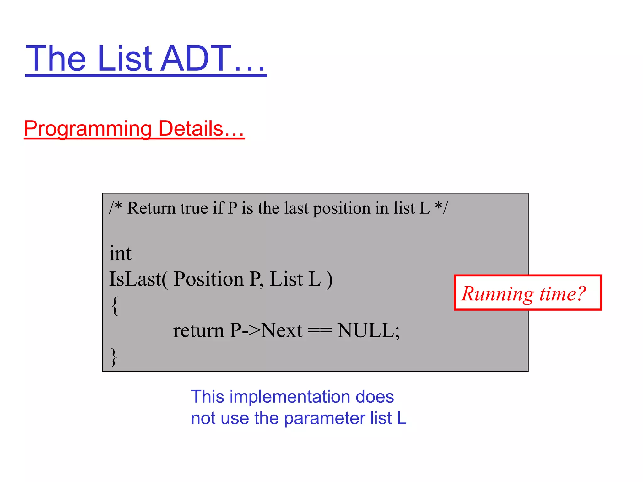 The List ADT…
Programming Details…
/* Return true if P is the last position in list L */
int
IsLast( Position P, List L )
{
return P->Next == NULL;
}
This implementation does
not use the parameter list L
Running time?
 