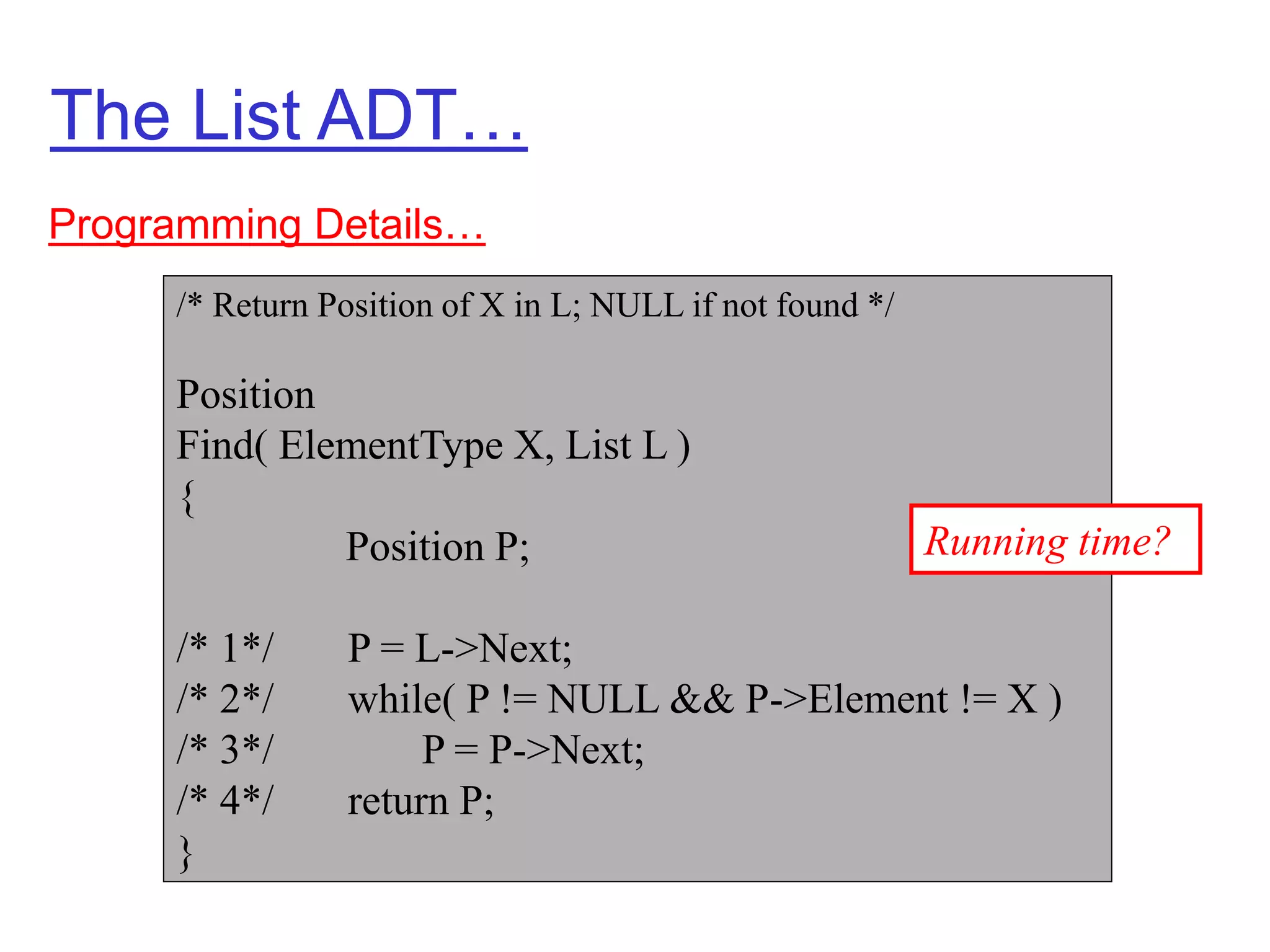 The List ADT…
Programming Details…
/* Return Position of X in L; NULL if not found */
Position
Find( ElementType X, List L )
{
Position P;
/* 1*/ P = L->Next;
/* 2*/ while( P != NULL && P->Element != X )
/* 3*/ P = P->Next;
/* 4*/ return P;
}
Running time?
 