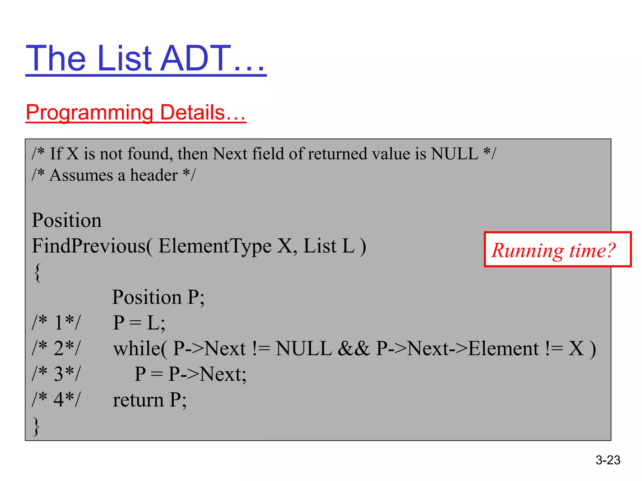 3-23
The List ADT…
Programming Details…
/* If X is not found, then Next field of returned value is NULL */
/* Assumes a header */
Position
FindPrevious( ElementType X, List L )
{
Position P;
/* 1*/ P = L;
/* 2*/ while( P->Next != NULL && P->Next->Element != X )
/* 3*/ P = P->Next;
/* 4*/ return P;
}
Running time?
 