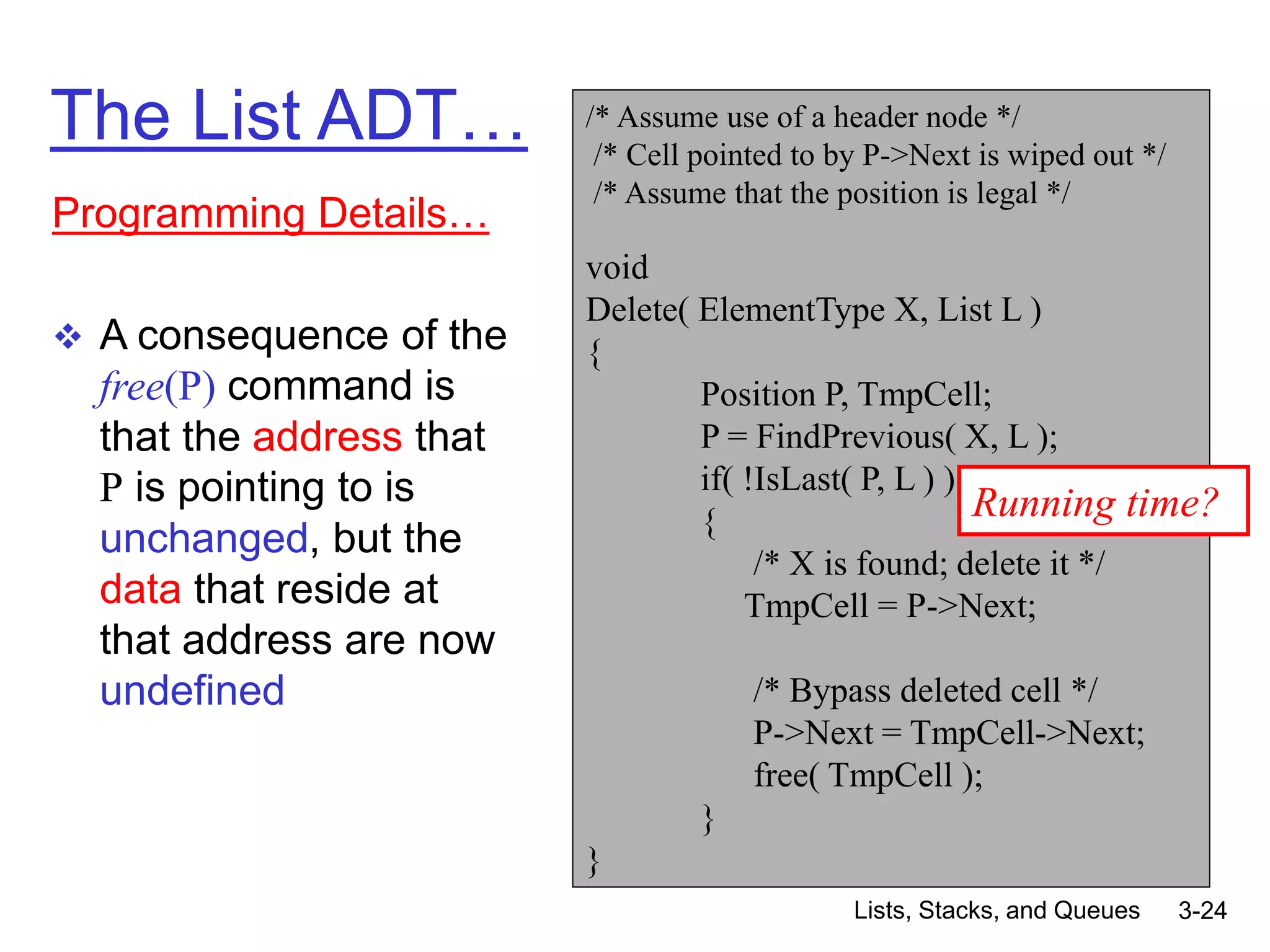 Lists, Stacks, and Queues 3-24
The List ADT…
Programming Details…
 A consequence of the
free(P) command is
that the address that
P is pointing to is
unchanged, but the
data that reside at
that address are now
undefined
/* Assume use of a header node */
/* Cell pointed to by P->Next is wiped out */
/* Assume that the position is legal */
void
Delete( ElementType X, List L )
{
Position P, TmpCell;
P = FindPrevious( X, L );
if( !IsLast( P, L ) )
{
/* X is found; delete it */
TmpCell = P->Next;
/* Bypass deleted cell */
P->Next = TmpCell->Next;
free( TmpCell );
}
}
Running time?
 