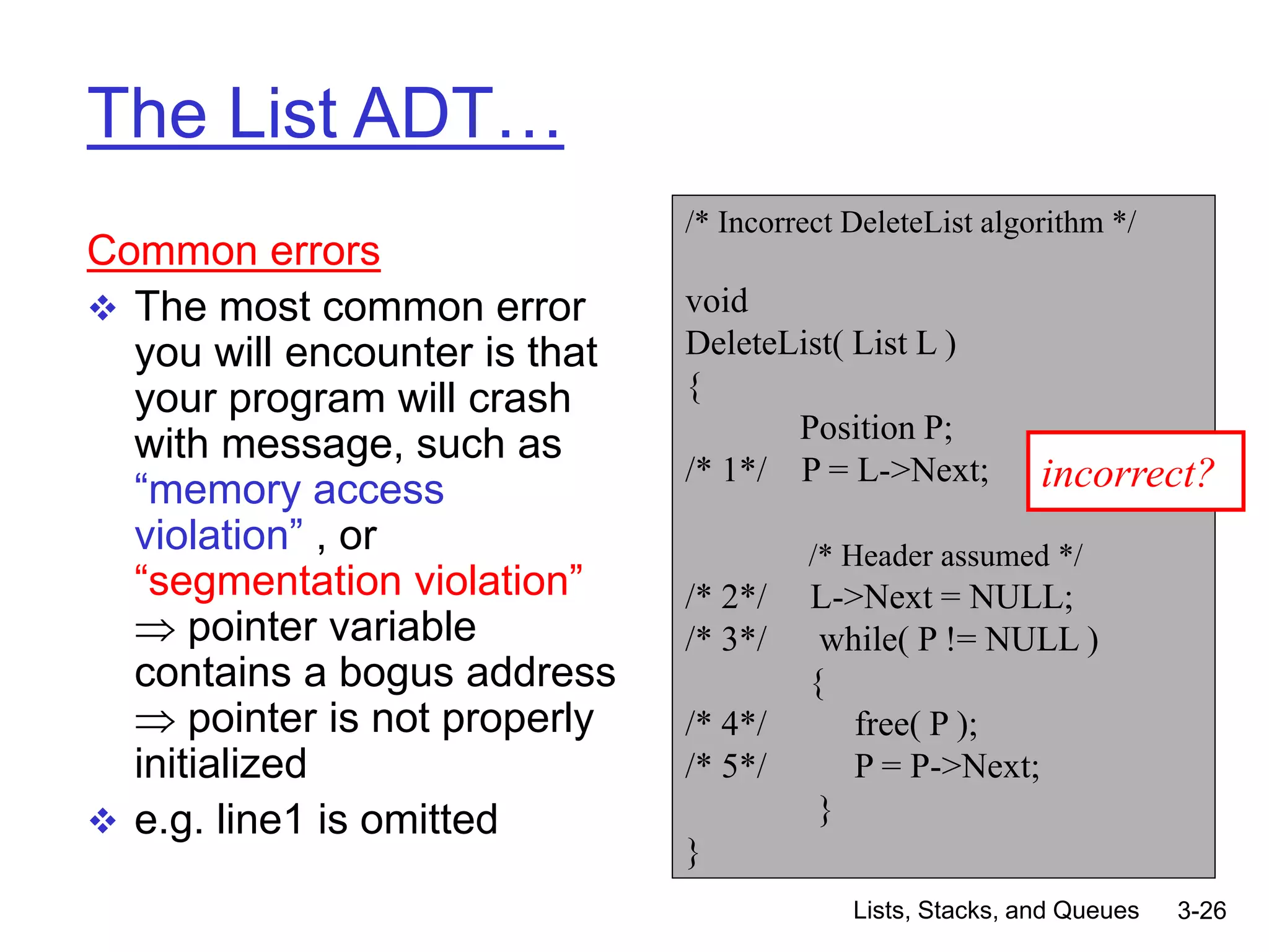 Lists, Stacks, and Queues 3-26
The List ADT…
Common errors
 The most common error
you will encounter is that
your program will crash
with message, such as
“memory access
violation” , or
“segmentation violation”
 pointer variable
contains a bogus address
 pointer is not properly
initialized
 e.g. line1 is omitted
/* Incorrect DeleteList algorithm */
void
DeleteList( List L )
{
Position P;
/* 1*/ P = L->Next;
/* Header assumed */
/* 2*/ L->Next = NULL;
/* 3*/ while( P != NULL )
{
/* 4*/ free( P );
/* 5*/ P = P->Next;
}
}
incorrect?
 