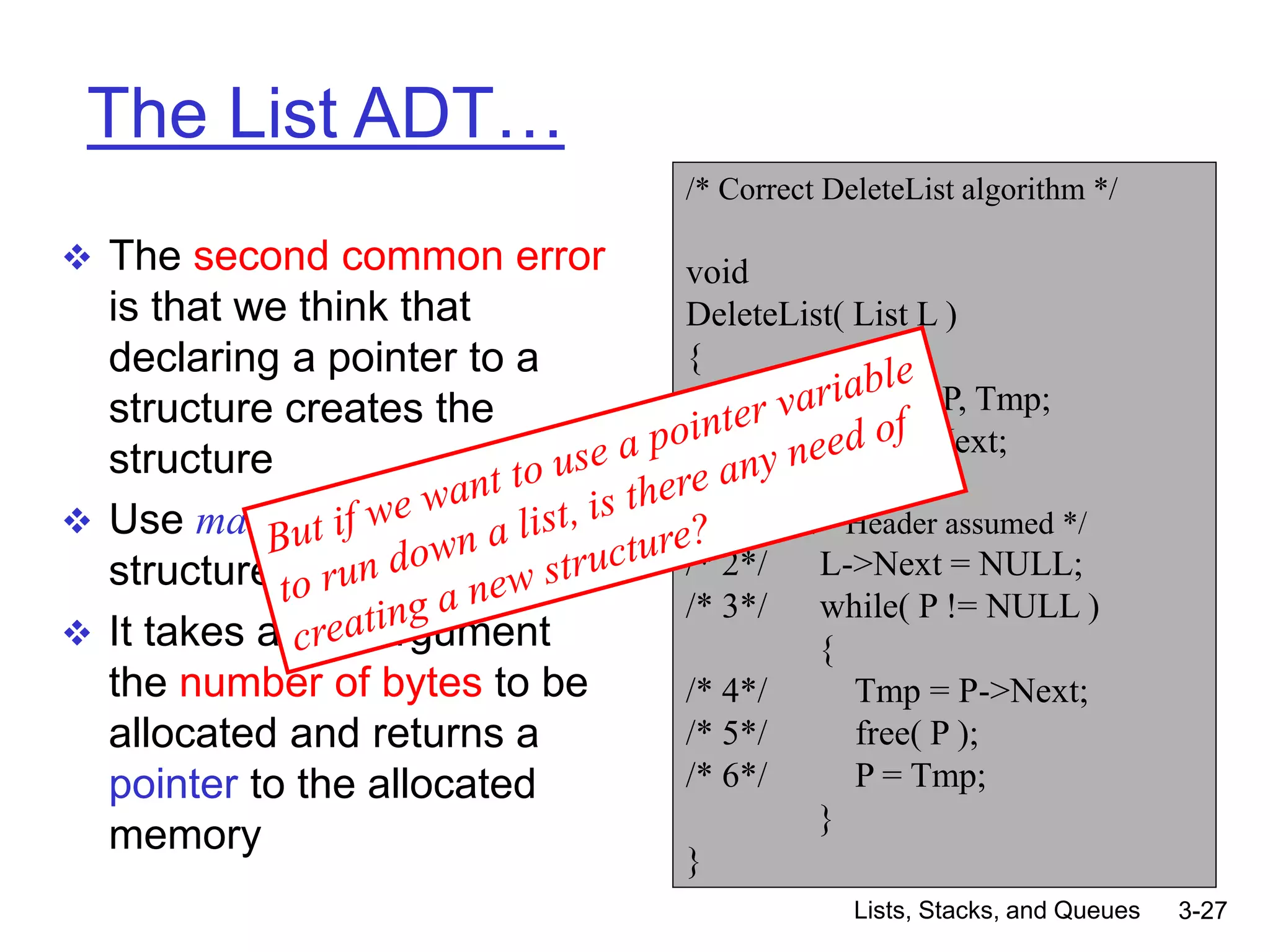 Lists, Stacks, and Queues 3-27
The List ADT…
 The second common error
is that we think that
declaring a pointer to a
structure creates the
structure
 Use malloc to create a
structure
 It takes as an argument
the number of bytes to be
allocated and returns a
pointer to the allocated
memory
/* Correct DeleteList algorithm */
void
DeleteList( List L )
{
Position P, Tmp;
/* 1*/ P = L->Next;
/* Header assumed */
/* 2*/ L->Next = NULL;
/* 3*/ while( P != NULL )
{
/* 4*/ Tmp = P->Next;
/* 5*/ free( P );
/* 6*/ P = Tmp;
}
}
 