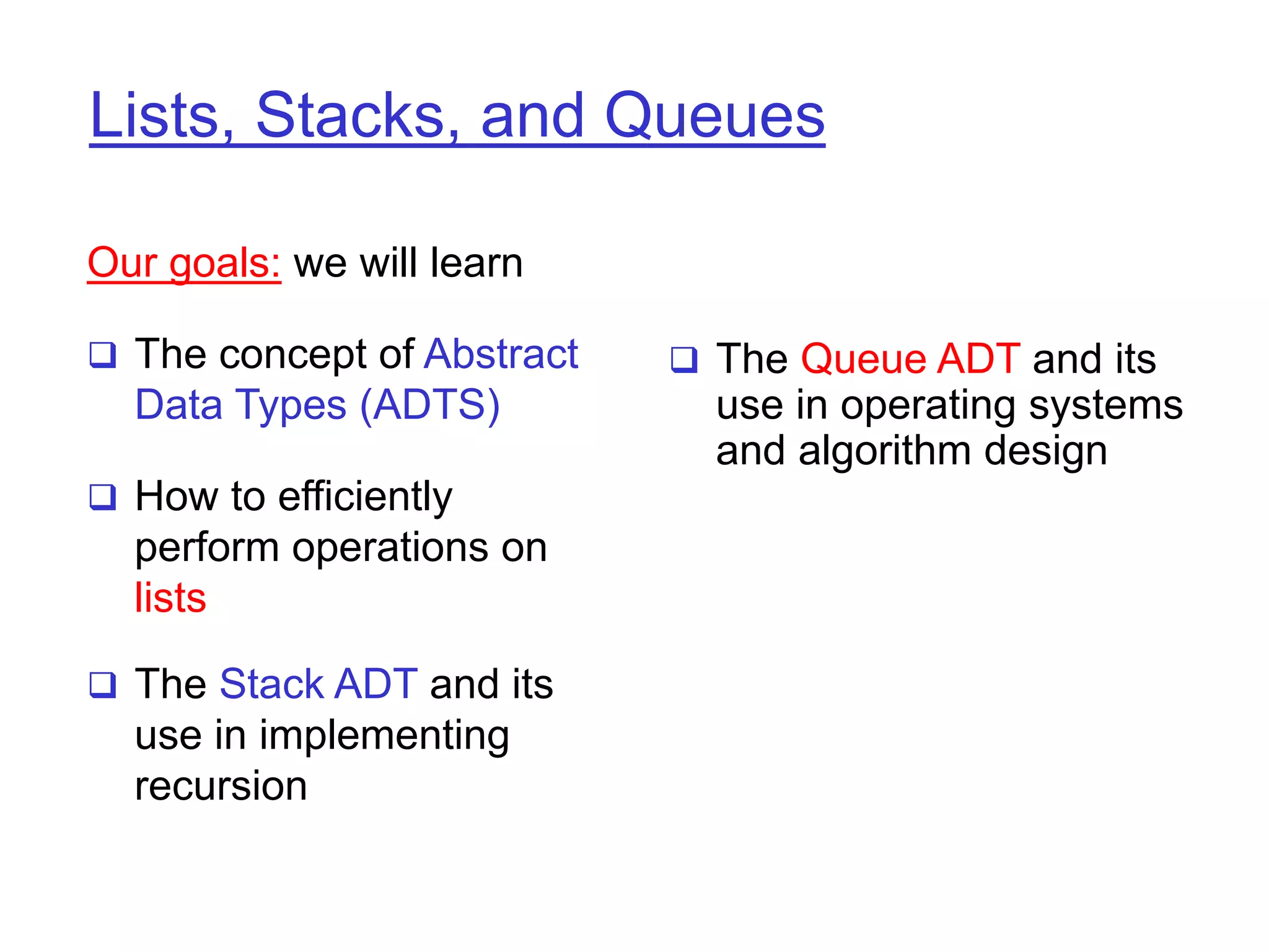 Lists, Stacks, and Queues
Our goals: we will learn
 The concept of Abstract
Data Types (ADTS)
 How to efficiently
perform operations on
lists
 The Stack ADT and its
use in implementing
recursion
 The Queue ADT and its
use in operating systems
and algorithm design
 