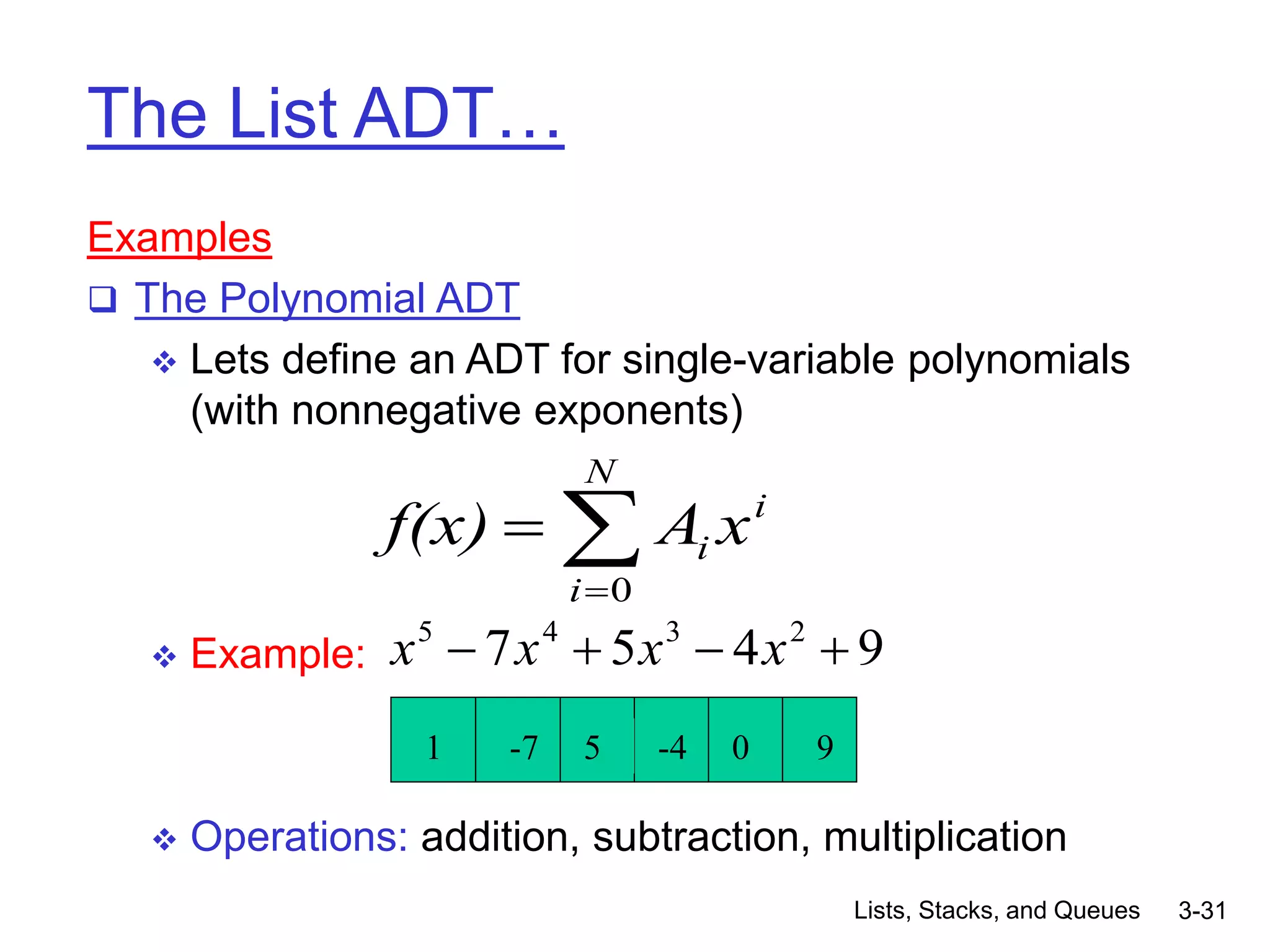 Lists, Stacks, and Queues 3-31
The List ADT…
Examples
 The Polynomial ADT
 Lets define an ADT for single-variable polynomials
(with nonnegative exponents)
 Example:
 Operations: addition, subtraction, multiplication
i
N
i
i x
A
f(x) 


0
9
4
5
7 2
3
4
5



 x
x
x
x
1 -7 5 -4 0 9
 