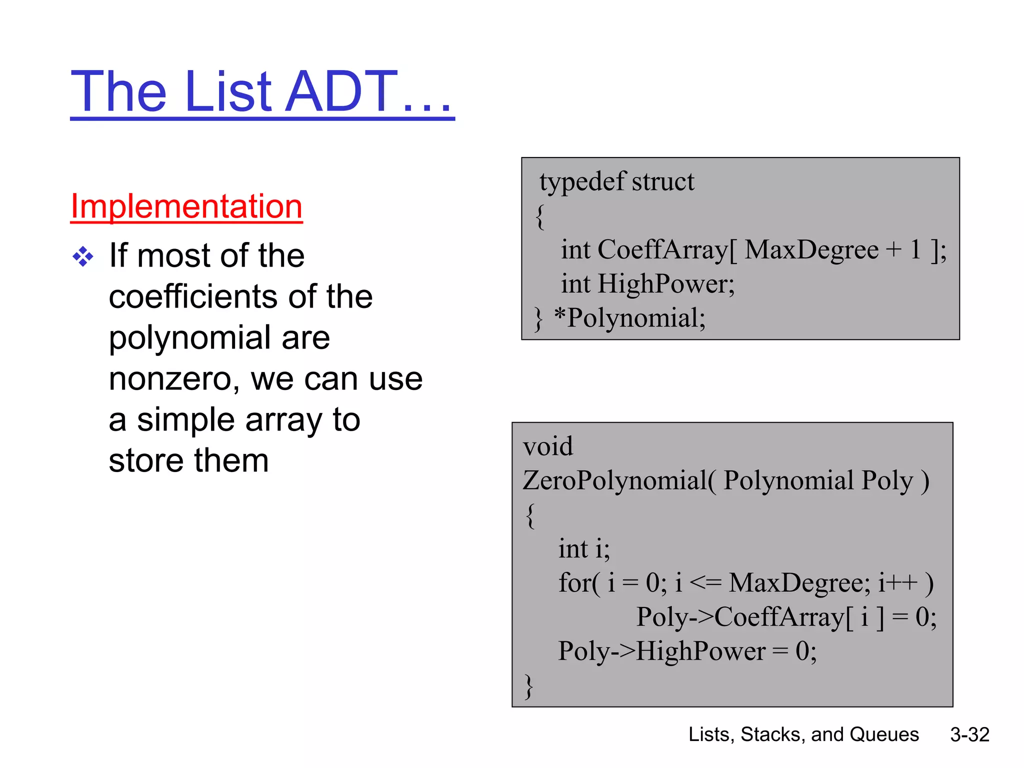 Lists, Stacks, and Queues 3-32
The List ADT…
Implementation
 If most of the
coefficients of the
polynomial are
nonzero, we can use
a simple array to
store them
typedef struct
{
int CoeffArray[ MaxDegree + 1 ];
int HighPower;
} *Polynomial;
void
ZeroPolynomial( Polynomial Poly )
{
int i;
for( i = 0; i <= MaxDegree; i++ )
Poly->CoeffArray[ i ] = 0;
Poly->HighPower = 0;
}
 