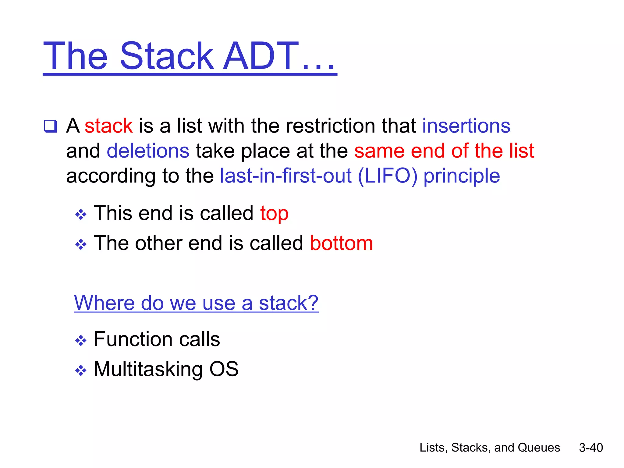 Lists, Stacks, and Queues 3-40
The Stack ADT…
 A stack is a list with the restriction that insertions
and deletions take place at the same end of the list
according to the last-in-first-out (LIFO) principle
 This end is called top
 The other end is called bottom
Where do we use a stack?
 Function calls
 Multitasking OS
 