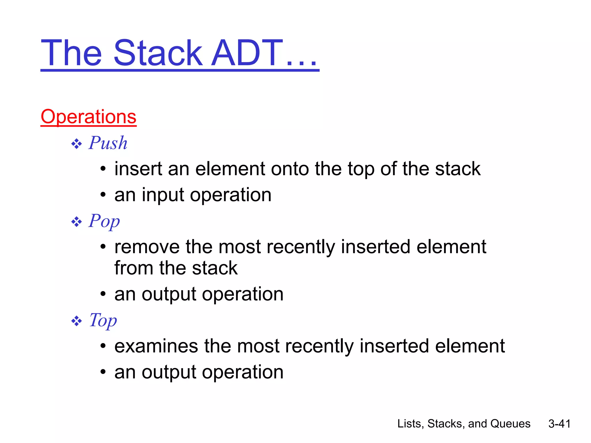 Lists, Stacks, and Queues 3-41
The Stack ADT…
Operations
 Push
• insert an element onto the top of the stack
• an input operation
 Pop
• remove the most recently inserted element
from the stack
• an output operation
 Top
• examines the most recently inserted element
• an output operation
 