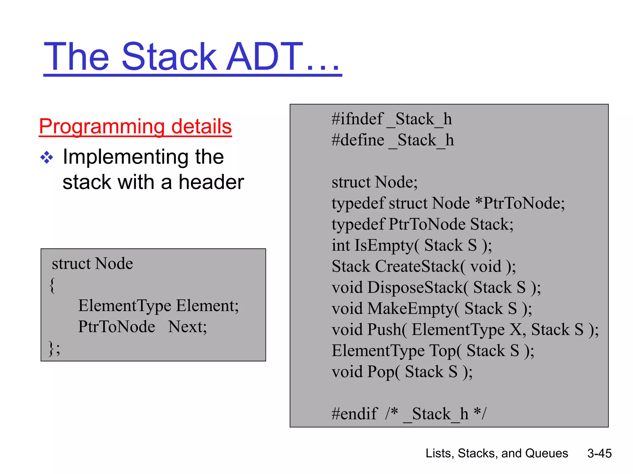 Lists, Stacks, and Queues 3-45
The Stack ADT…
Programming details
 Implementing the
stack with a header
#ifndef _Stack_h
#define _Stack_h
struct Node;
typedef struct Node *PtrToNode;
typedef PtrToNode Stack;
int IsEmpty( Stack S );
Stack CreateStack( void );
void DisposeStack( Stack S );
void MakeEmpty( Stack S );
void Push( ElementType X, Stack S );
ElementType Top( Stack S );
void Pop( Stack S );
#endif /* _Stack_h */
struct Node
{
ElementType Element;
PtrToNode Next;
};
 