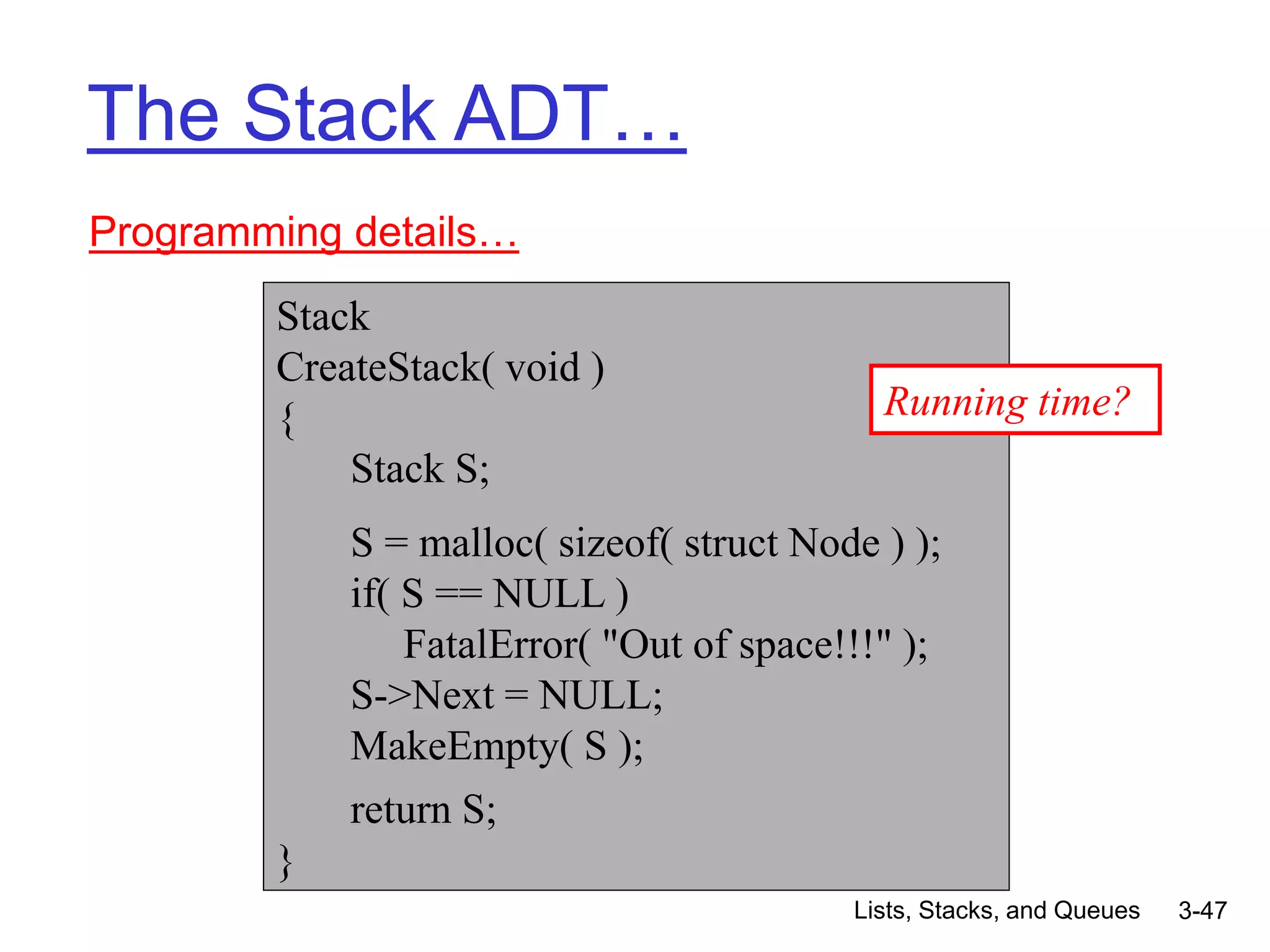 Lists, Stacks, and Queues 3-47
The Stack ADT…
Programming details…
Stack
CreateStack( void )
{
Stack S;
S = malloc( sizeof( struct Node ) );
if( S == NULL )
FatalError( "Out of space!!!" );
S->Next = NULL;
MakeEmpty( S );
return S;
}
Running time?
 