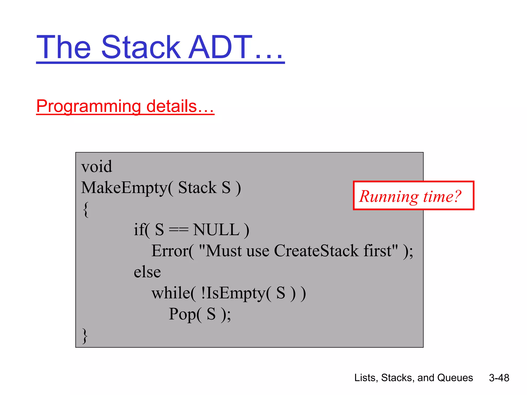 Lists, Stacks, and Queues 3-48
The Stack ADT…
Programming details…
void
MakeEmpty( Stack S )
{
if( S == NULL )
Error( "Must use CreateStack first" );
else
while( !IsEmpty( S ) )
Pop( S );
}
Running time?
 