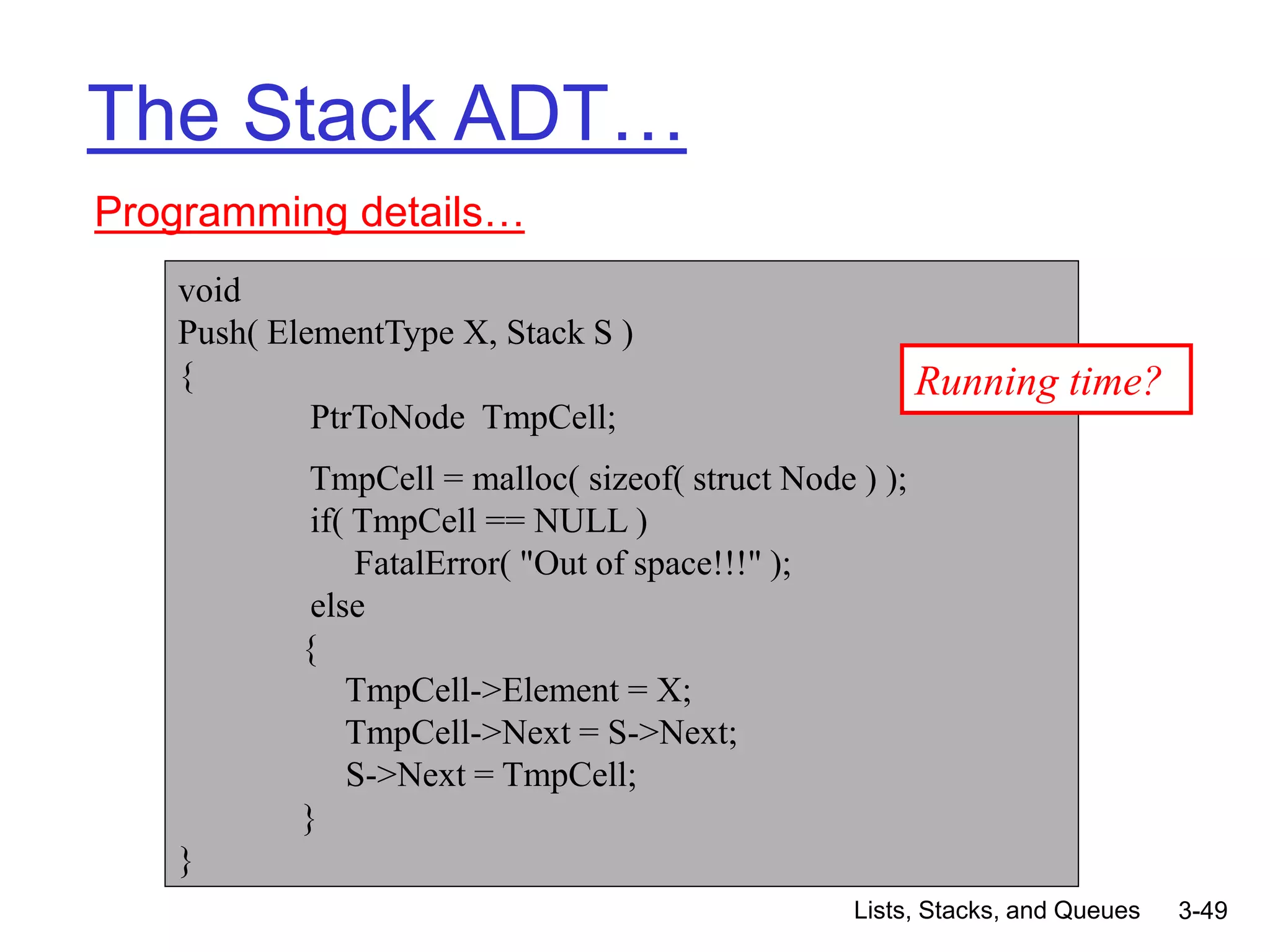 Lists, Stacks, and Queues 3-49
The Stack ADT…
Programming details…
void
Push( ElementType X, Stack S )
{
PtrToNode TmpCell;
TmpCell = malloc( sizeof( struct Node ) );
if( TmpCell == NULL )
FatalError( "Out of space!!!" );
else
{
TmpCell->Element = X;
TmpCell->Next = S->Next;
S->Next = TmpCell;
}
}
Running time?
 