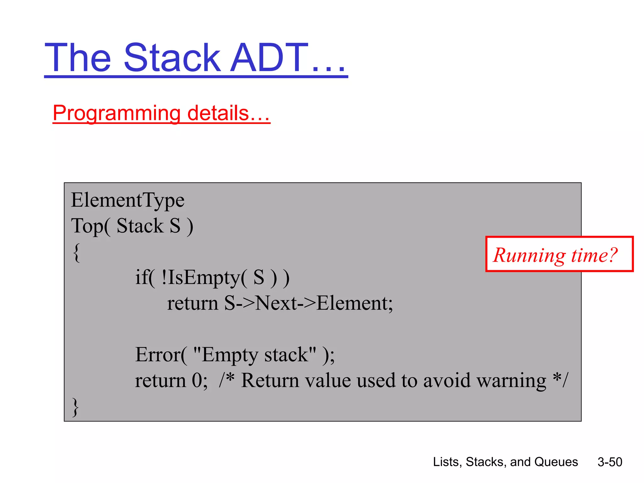Lists, Stacks, and Queues 3-50
The Stack ADT…
Programming details…
ElementType
Top( Stack S )
{
if( !IsEmpty( S ) )
return S->Next->Element;
Error( "Empty stack" );
return 0; /* Return value used to avoid warning */
}
Running time?
 