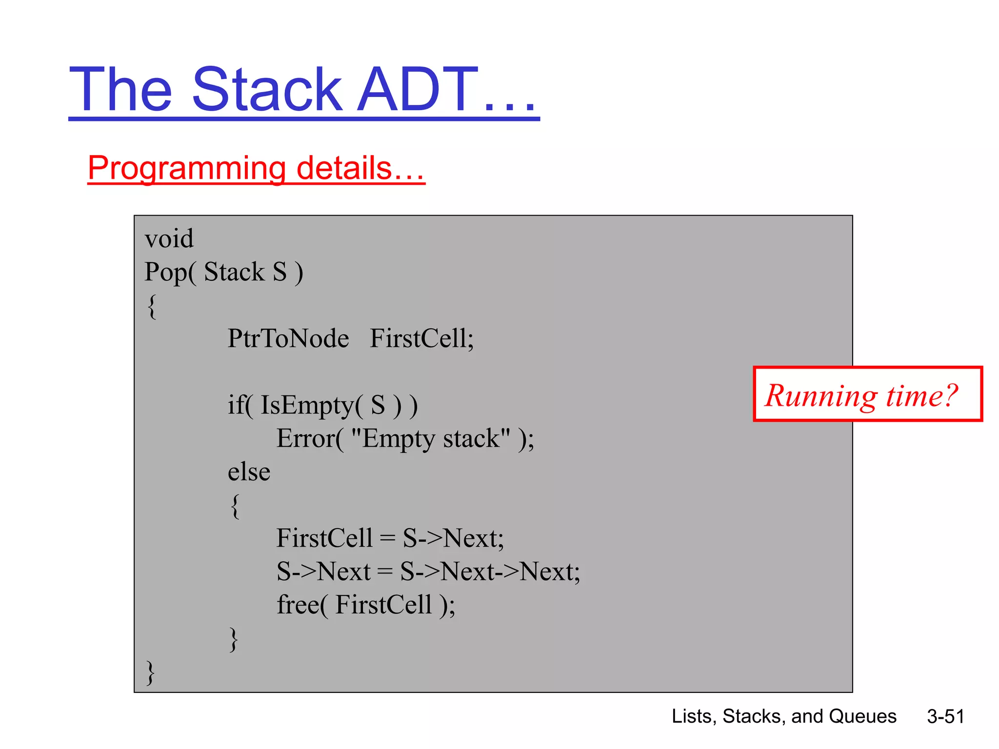 Lists, Stacks, and Queues 3-51
The Stack ADT…
Programming details…
void
Pop( Stack S )
{
PtrToNode FirstCell;
if( IsEmpty( S ) )
Error( "Empty stack" );
else
{
FirstCell = S->Next;
S->Next = S->Next->Next;
free( FirstCell );
}
}
Running time?
 