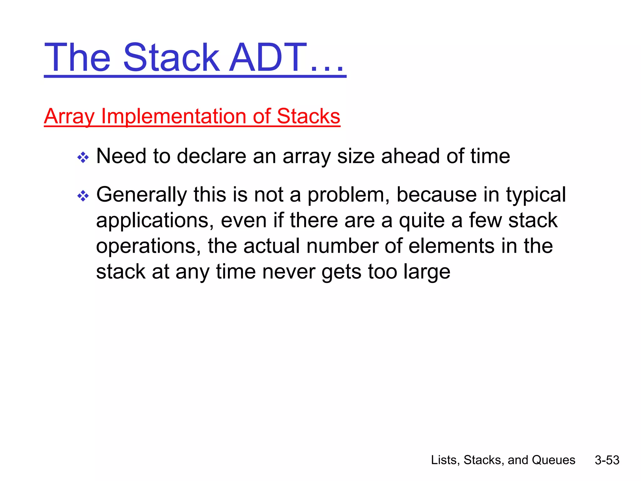 Lists, Stacks, and Queues 3-53
The Stack ADT…
Array Implementation of Stacks
 Need to declare an array size ahead of time
 Generally this is not a problem, because in typical
applications, even if there are a quite a few stack
operations, the actual number of elements in the
stack at any time never gets too large
 