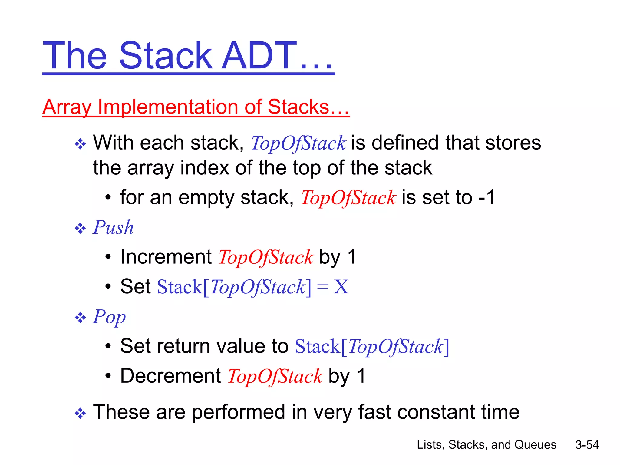 Lists, Stacks, and Queues 3-54
The Stack ADT…
Array Implementation of Stacks…
 With each stack, TopOfStack is defined that stores
the array index of the top of the stack
• for an empty stack, TopOfStack is set to -1
 Push
• Increment TopOfStack by 1
• Set Stack[TopOfStack] = X
 Pop
• Set return value to Stack[TopOfStack]
• Decrement TopOfStack by 1
 These are performed in very fast constant time
 