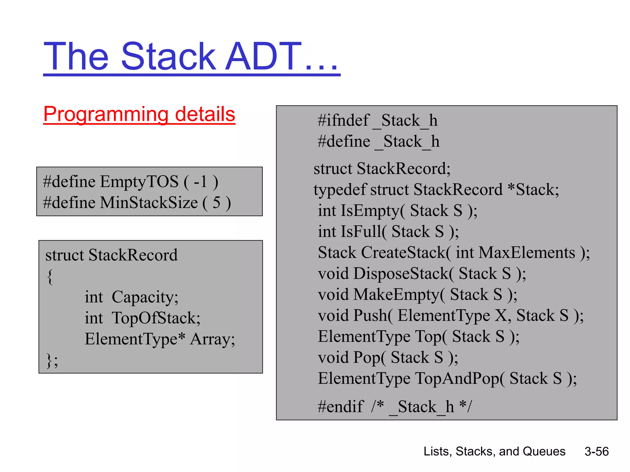 Lists, Stacks, and Queues 3-56
The Stack ADT…
Programming details #ifndef _Stack_h
#define _Stack_h
struct StackRecord;
typedef struct StackRecord *Stack;
int IsEmpty( Stack S );
int IsFull( Stack S );
Stack CreateStack( int MaxElements );
void DisposeStack( Stack S );
void MakeEmpty( Stack S );
void Push( ElementType X, Stack S );
ElementType Top( Stack S );
void Pop( Stack S );
ElementType TopAndPop( Stack S );
#endif /* _Stack_h */
struct StackRecord
{
int Capacity;
int TopOfStack;
ElementType* Array;
};
#define EmptyTOS ( -1 )
#define MinStackSize ( 5 )
 