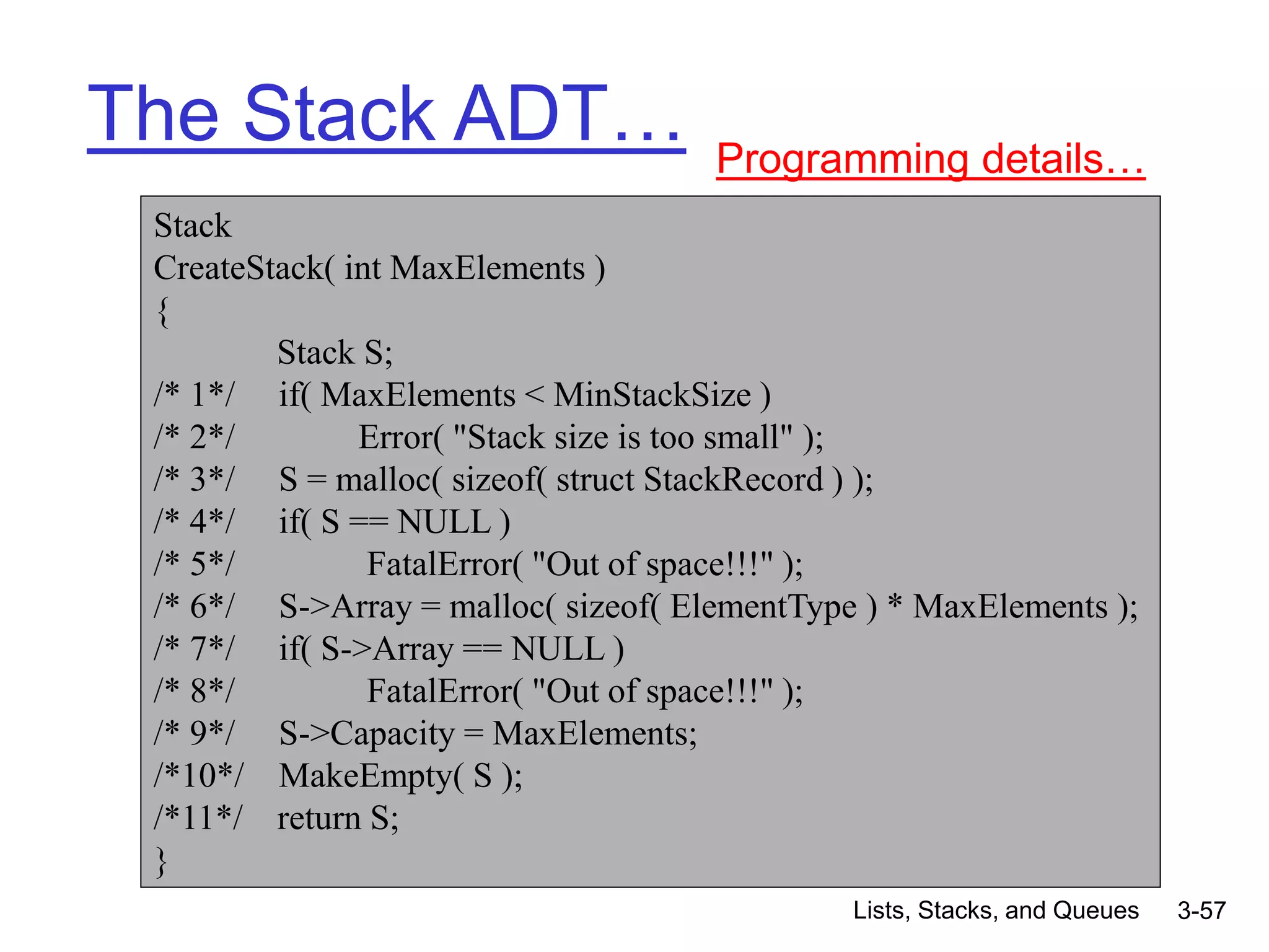 Lists, Stacks, and Queues 3-57
The Stack ADT… Programming details…
Stack
CreateStack( int MaxElements )
{
Stack S;
/* 1*/ if( MaxElements < MinStackSize )
/* 2*/ Error( "Stack size is too small" );
/* 3*/ S = malloc( sizeof( struct StackRecord ) );
/* 4*/ if( S == NULL )
/* 5*/ FatalError( "Out of space!!!" );
/* 6*/ S->Array = malloc( sizeof( ElementType ) * MaxElements );
/* 7*/ if( S->Array == NULL )
/* 8*/ FatalError( "Out of space!!!" );
/* 9*/ S->Capacity = MaxElements;
/*10*/ MakeEmpty( S );
/*11*/ return S;
}
 