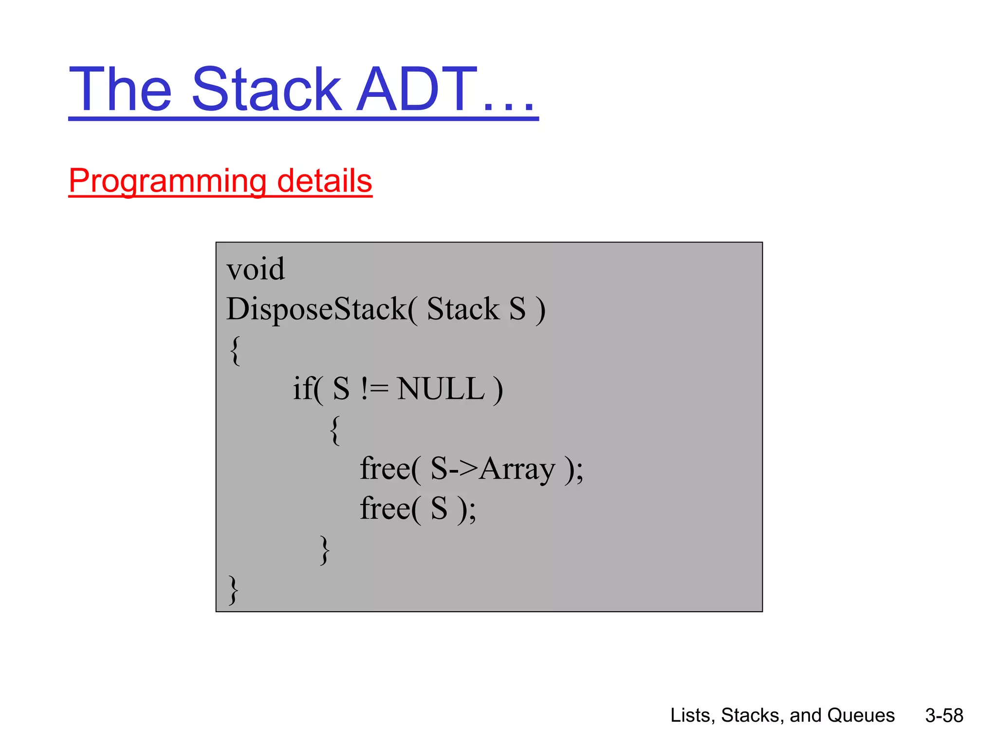 Lists, Stacks, and Queues 3-58
The Stack ADT…
Programming details
void
DisposeStack( Stack S )
{
if( S != NULL )
{
free( S->Array );
free( S );
}
}
 