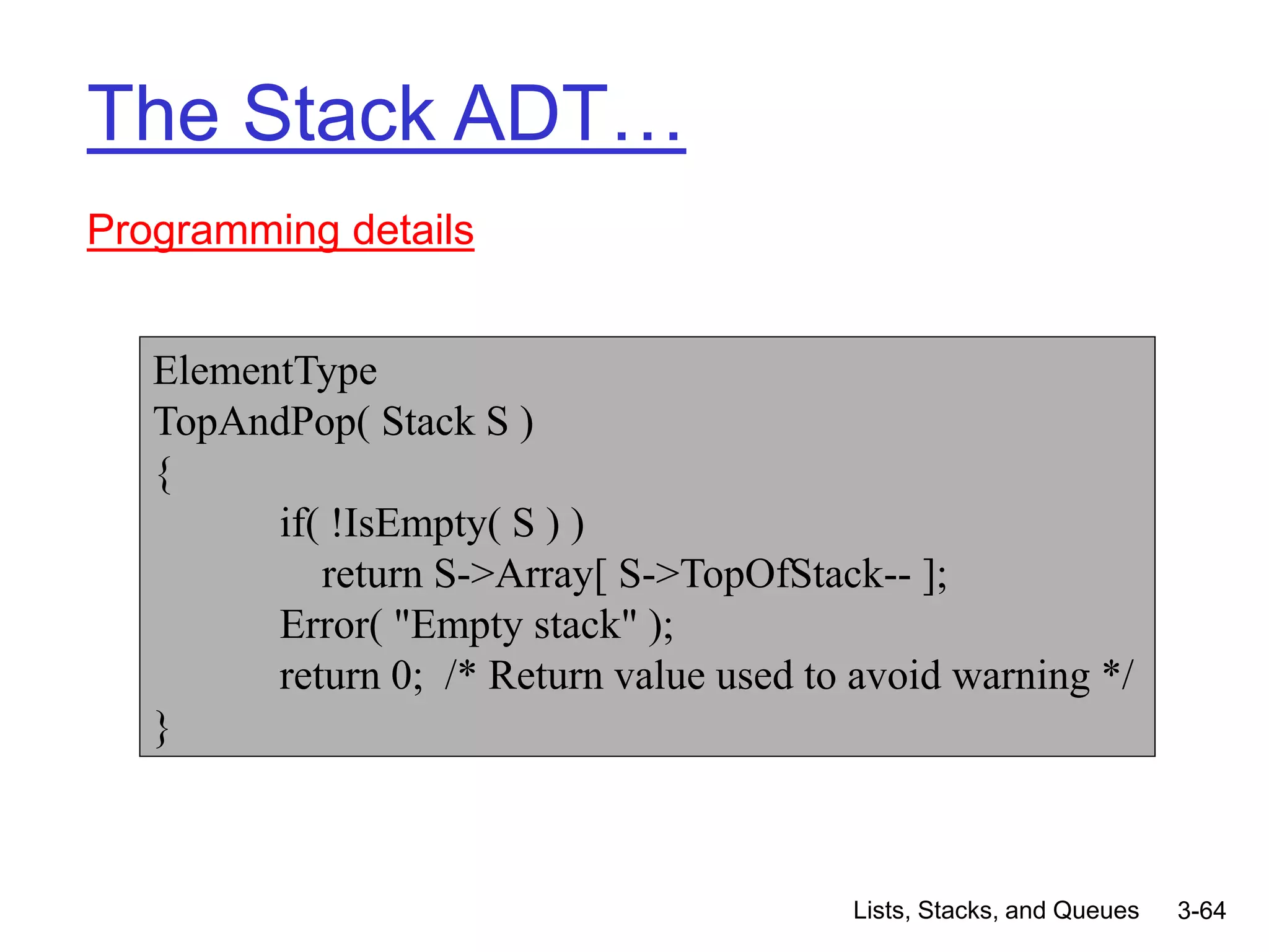 Lists, Stacks, and Queues 3-64
The Stack ADT…
Programming details
ElementType
TopAndPop( Stack S )
{
if( !IsEmpty( S ) )
return S->Array[ S->TopOfStack-- ];
Error( "Empty stack" );
return 0; /* Return value used to avoid warning */
}
 