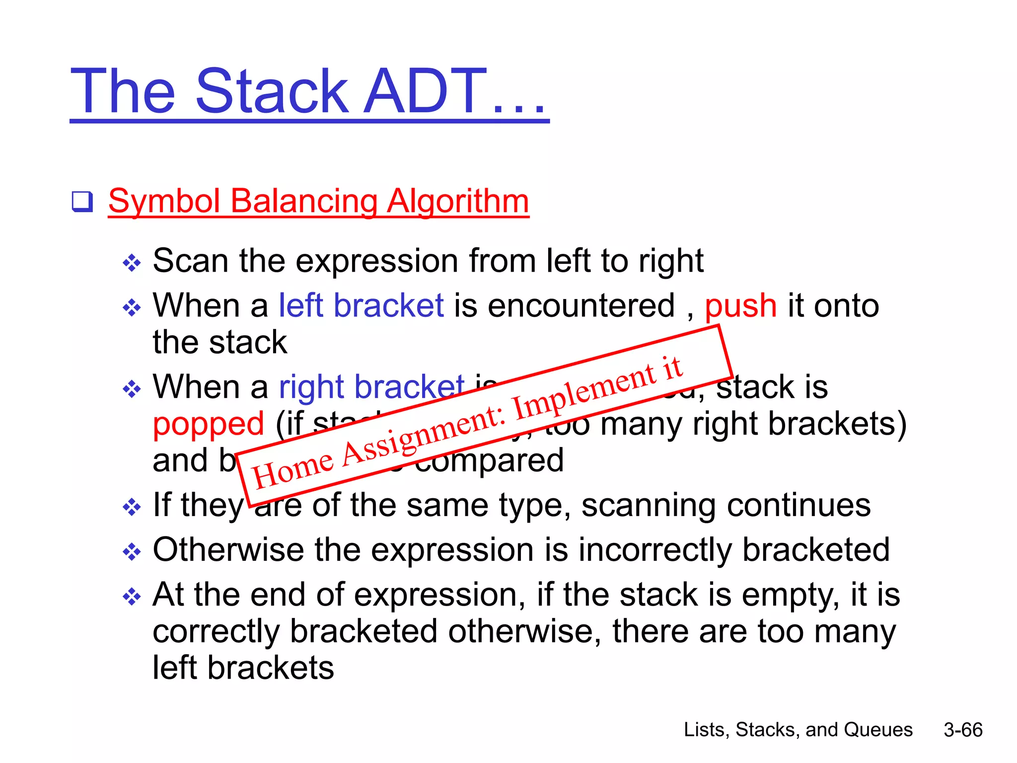 Lists, Stacks, and Queues 3-66
The Stack ADT…
 Symbol Balancing Algorithm
 Scan the expression from left to right
 When a left bracket is encountered , push it onto
the stack
 When a right bracket is encountered, stack is
popped (if stack is empty, too many right brackets)
and brackets are compared
 If they are of the same type, scanning continues
 Otherwise the expression is incorrectly bracketed
 At the end of expression, if the stack is empty, it is
correctly bracketed otherwise, there are too many
left brackets
 