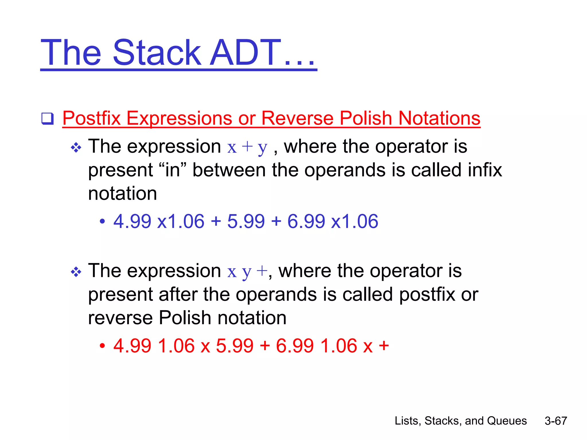 Lists, Stacks, and Queues 3-67
The Stack ADT…
 Postfix Expressions or Reverse Polish Notations
 The expression x + y , where the operator is
present “in” between the operands is called infix
notation
• 4.99 x1.06 + 5.99 + 6.99 x1.06
 The expression x y +, where the operator is
present after the operands is called postfix or
reverse Polish notation
• 4.99 1.06 x 5.99 + 6.99 1.06 x +
 