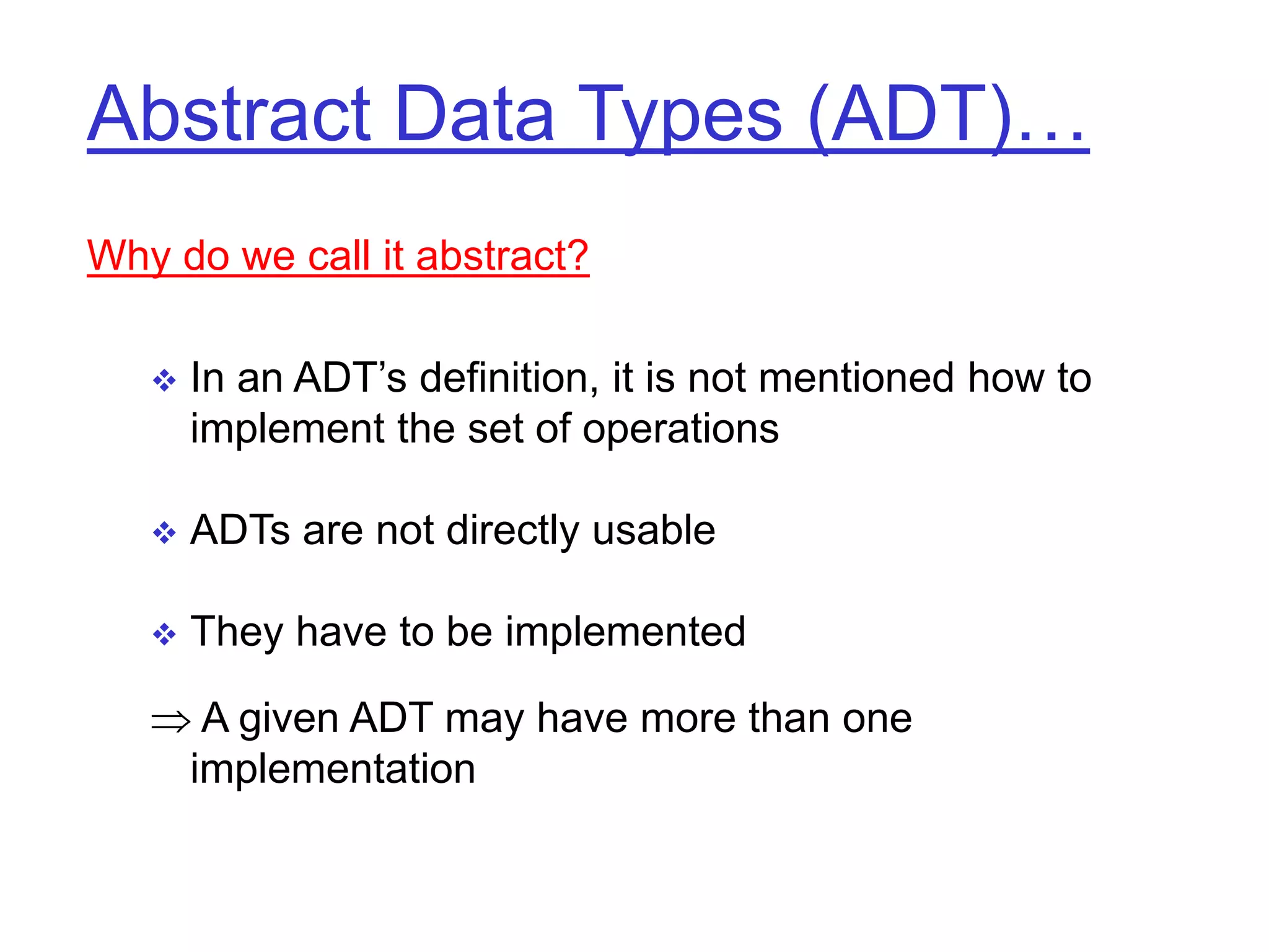 Abstract Data Types (ADT)…
Why do we call it abstract?
 In an ADT’s definition, it is not mentioned how to
implement the set of operations
 ADTs are not directly usable
 They have to be implemented
 A given ADT may have more than one
implementation
 