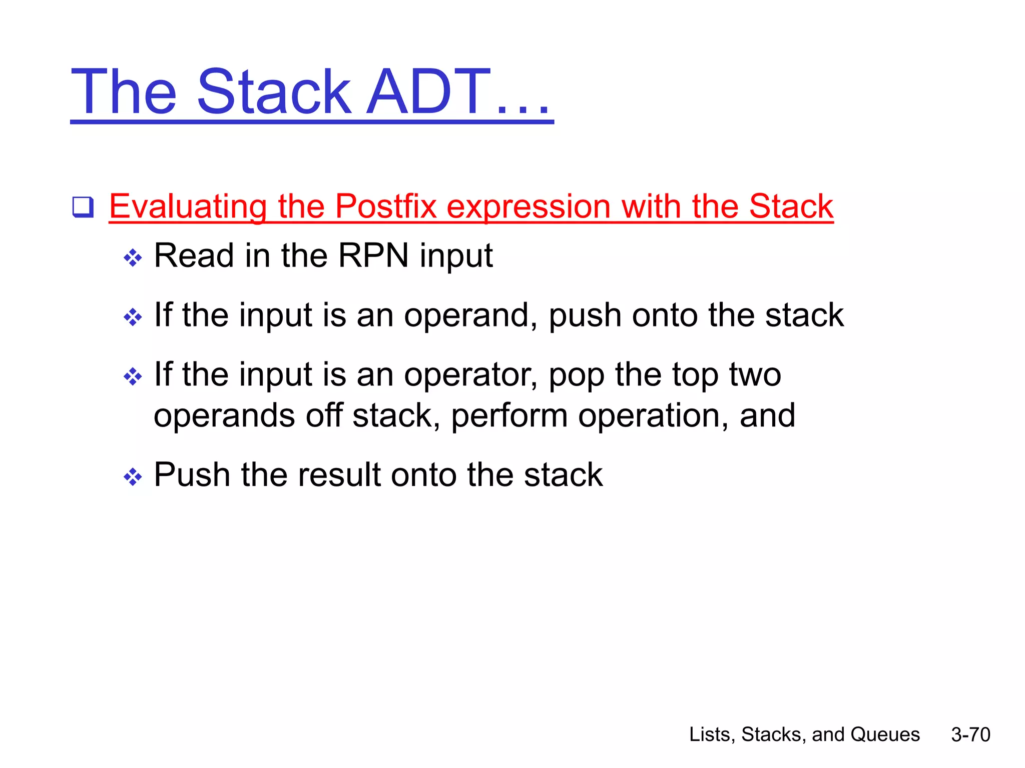 Lists, Stacks, and Queues 3-70
The Stack ADT…
 Evaluating the Postfix expression with the Stack
 Read in the RPN input
 If the input is an operand, push onto the stack
 If the input is an operator, pop the top two
operands off stack, perform operation, and
 Push the result onto the stack
 