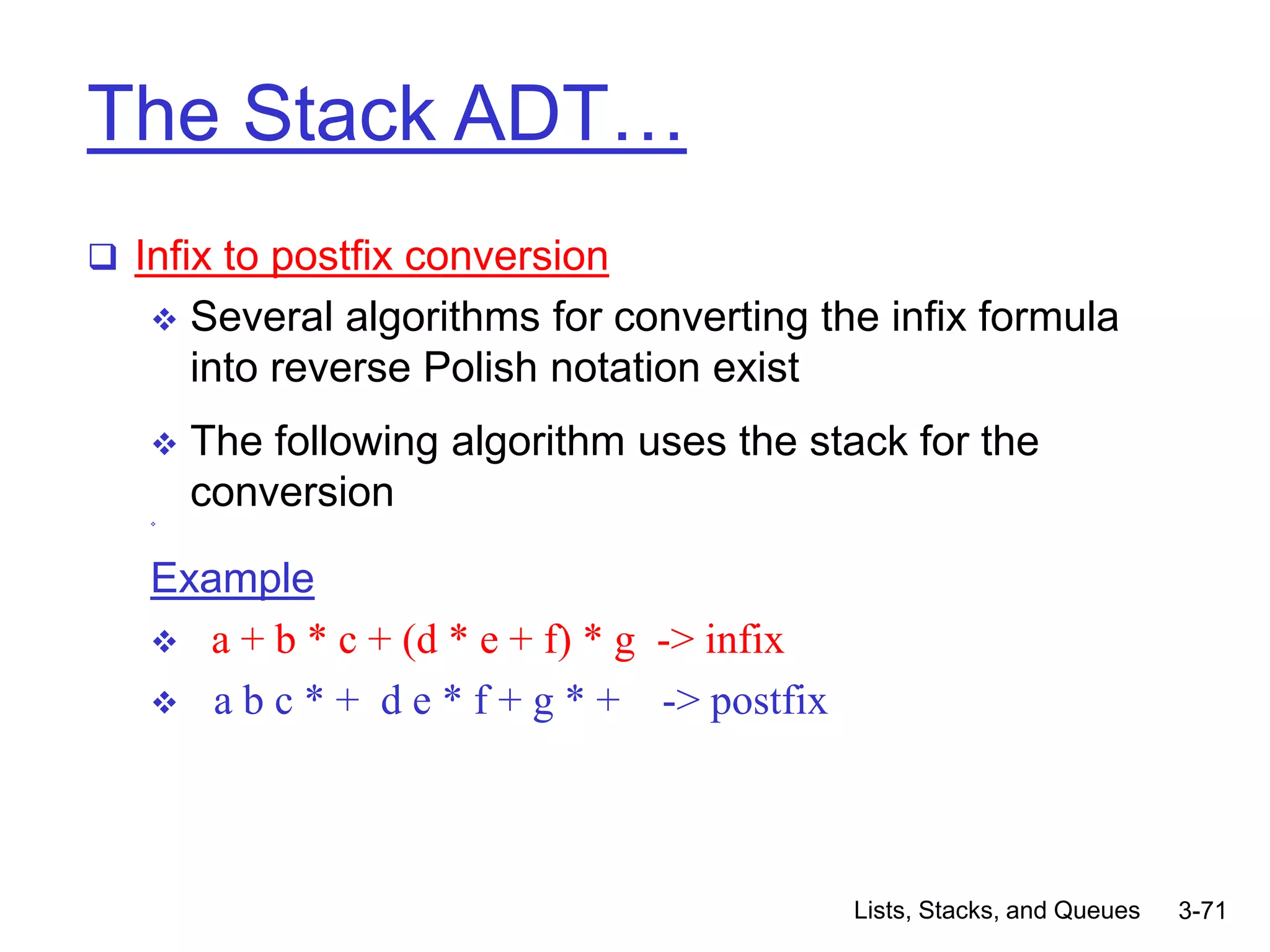 Lists, Stacks, and Queues 3-71
The Stack ADT…
 Infix to postfix conversion
 Several algorithms for converting the infix formula
into reverse Polish notation exist
 The following algorithm uses the stack for the
conversion

Example
 a + b * c + (d * e + f) * g -> infix
 a b c * + d e * f + g * + -> postfix
 