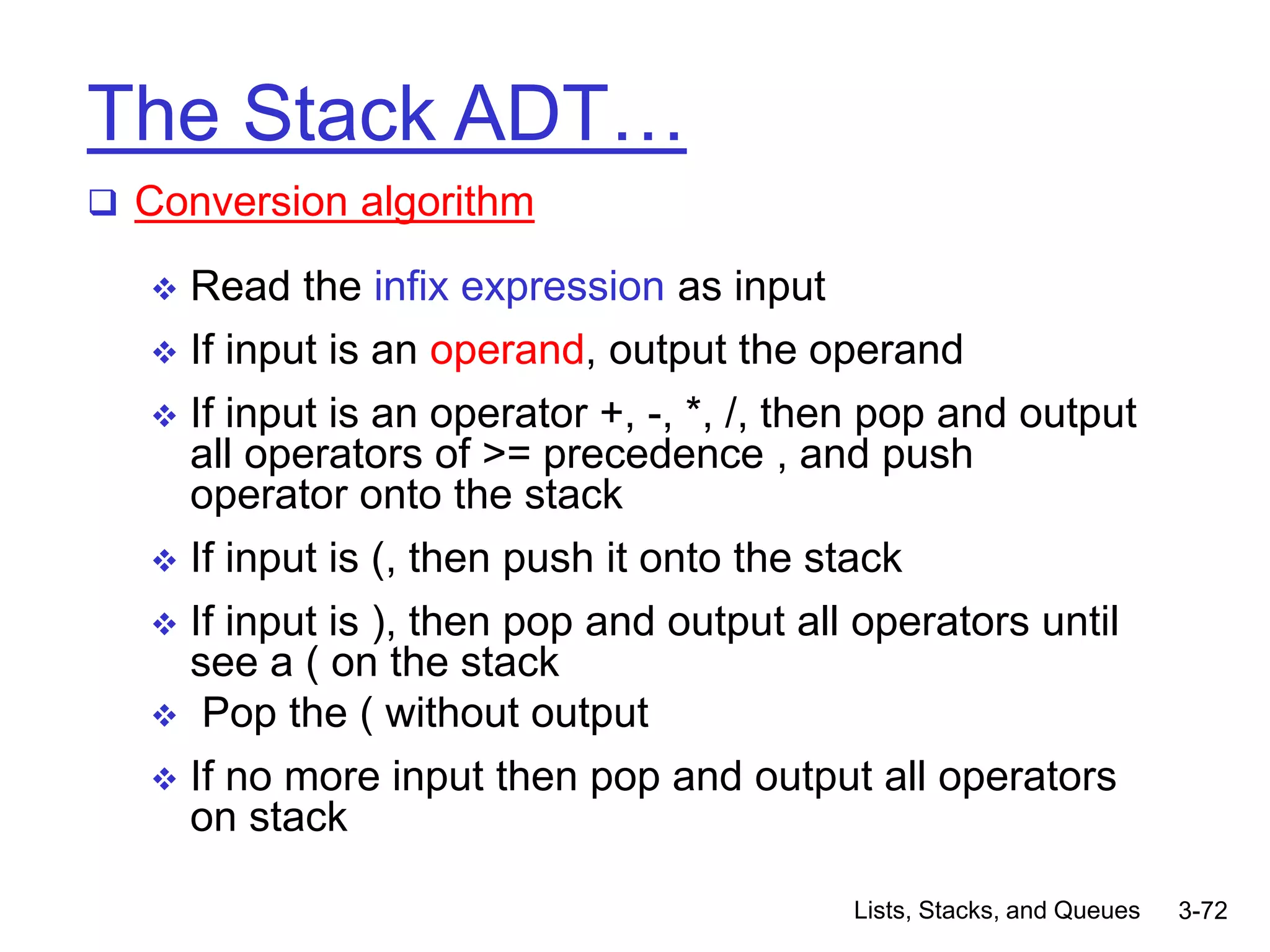Lists, Stacks, and Queues 3-72
The Stack ADT…
 Conversion algorithm
 Read the infix expression as input
 If input is an operand, output the operand
 If input is an operator +, -, *, /, then pop and output
all operators of >= precedence , and push
operator onto the stack
 If input is (, then push it onto the stack
 If input is ), then pop and output all operators until
see a ( on the stack
 Pop the ( without output
 If no more input then pop and output all operators
on stack
 