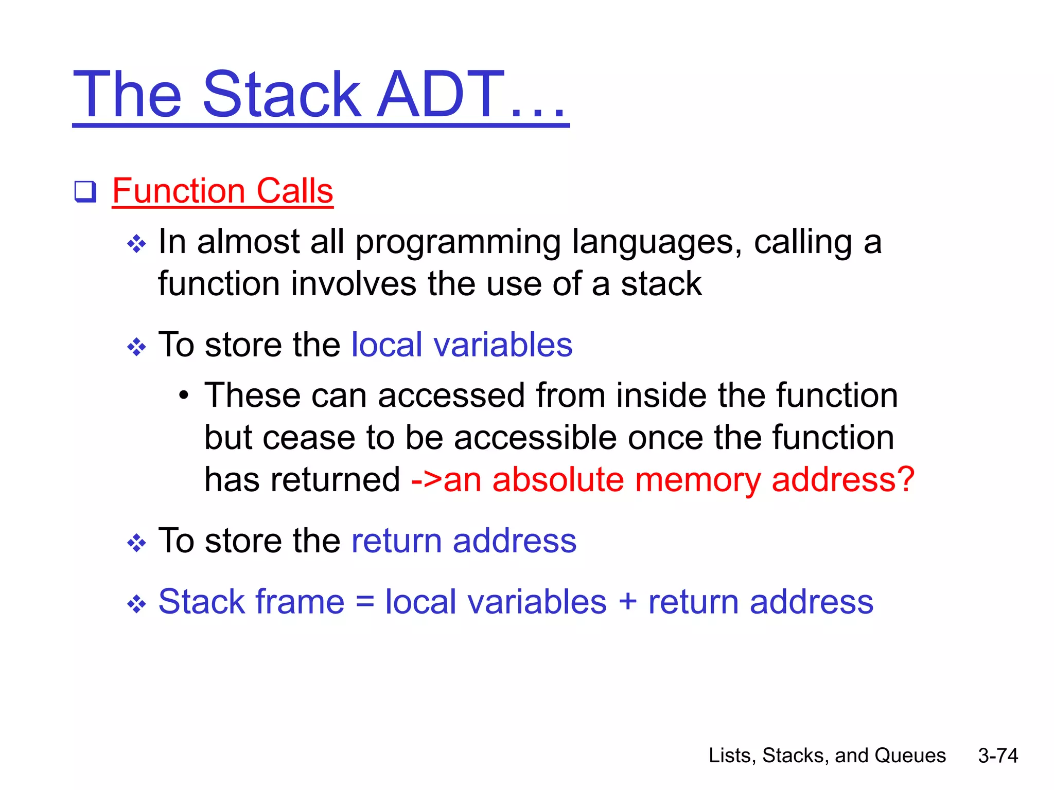 Lists, Stacks, and Queues 3-74
The Stack ADT…
 Function Calls
 In almost all programming languages, calling a
function involves the use of a stack
 To store the local variables
• These can accessed from inside the function
but cease to be accessible once the function
has returned ->an absolute memory address?
 To store the return address
 Stack frame = local variables + return address
 