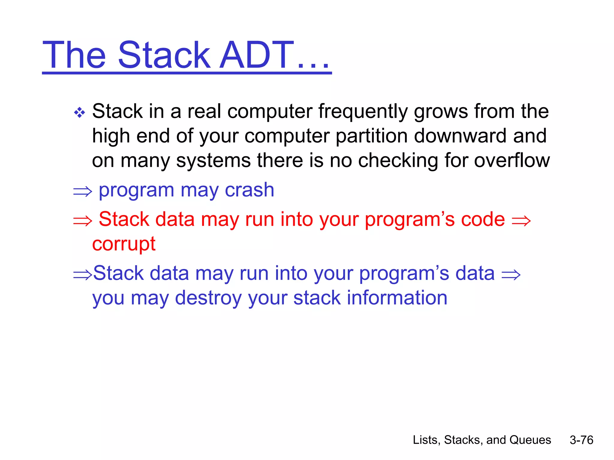 Lists, Stacks, and Queues 3-76
The Stack ADT…
 Stack in a real computer frequently grows from the
high end of your computer partition downward and
on many systems there is no checking for overflow
 program may crash
 Stack data may run into your program’s code 
corrupt
Stack data may run into your program’s data 
you may destroy your stack information
 