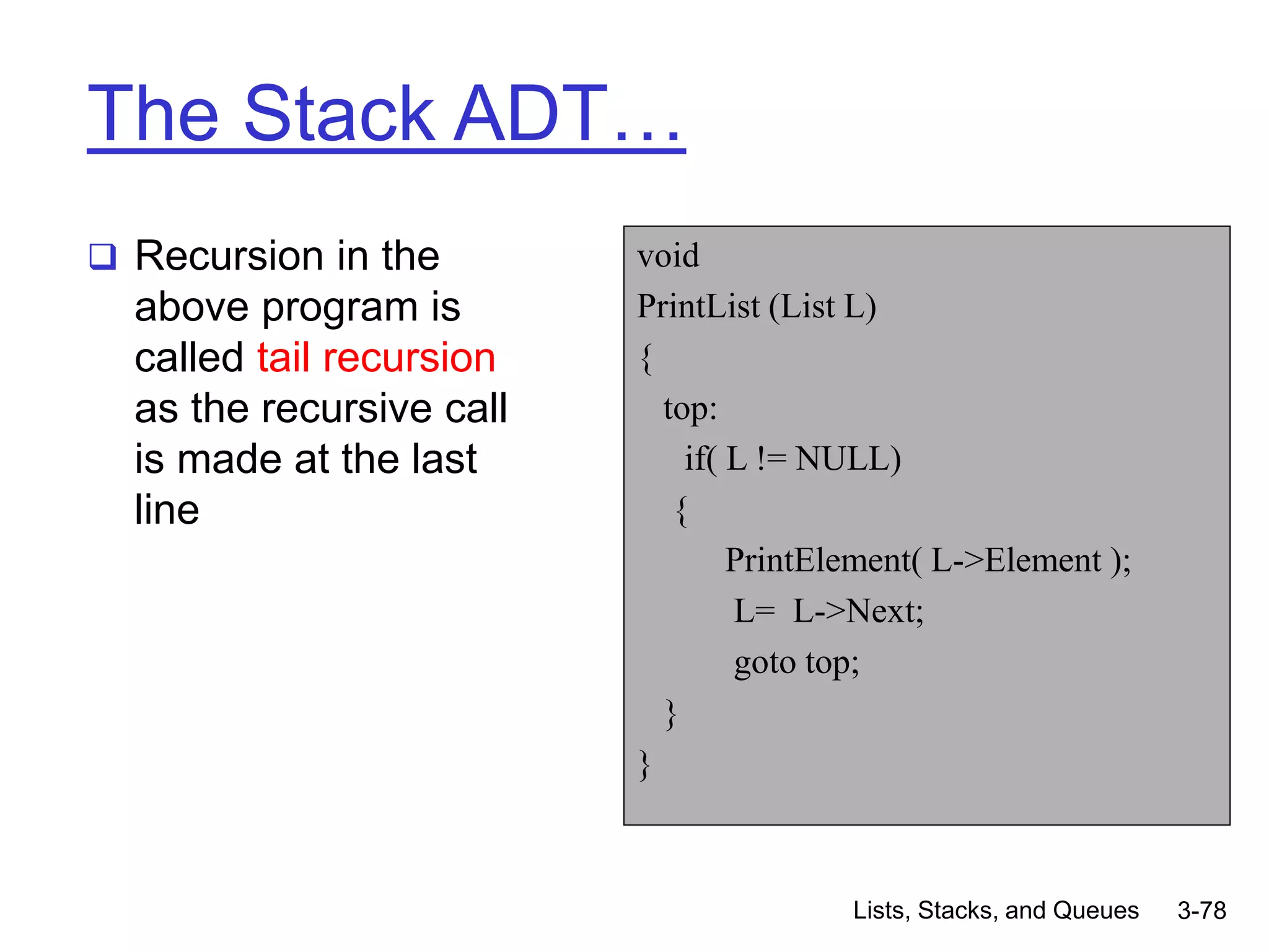 Lists, Stacks, and Queues 3-78
The Stack ADT…
 Recursion in the
above program is
called tail recursion
as the recursive call
is made at the last
line
void
PrintList (List L)
{
top:
if( L != NULL)
{
PrintElement( L->Element );
L= L->Next;
goto top;
}
}
 
